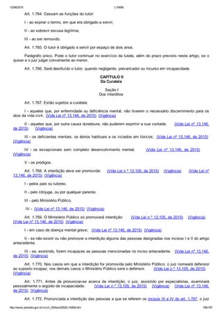 12/08/2015 L10406
http://www.planalto.gov.br/ccivil_03/leis/2002/L10406.htm 156/187
Art. 1.764. Cessam as funções do tutor:
I ­ ao expirar o termo, em que era obrigado a servir;
II ­ ao sobrevir escusa legítima;
III ­ ao ser removido.
Art. 1.765. O tutor é obrigado a servir por espaço de dois anos.
Parágrafo único. Pode o tutor continuar no exercício da tutela, além do prazo previsto neste artigo, se o
quiser e o juiz julgar conveniente ao menor.
Art. 1.766. Será destituído o tutor, quando negligente, prevaricador ou incurso em incapacidade.
 CAPÍTULO II
Da Curatela
 Seção I
Dos Interditos
Art. 1.767. Estão sujeitos a curatela:
I ­ aqueles que, por enfermidade ou deficiência mental, não tiverem o necessário discernimento para os
atos da vida civil;  (Vide Lei nº 13.146, de 2015)  (Vigência)
II ­ aqueles que, por outra causa duradoura, não puderem exprimir a sua vontade;      (Vide Lei nº 13.146,
de 2015)      (Vigência)
III ­ os deficientes mentais, os ébrios habituais e os viciados em tóxicos;  (Vide Lei nº 13.146, de 2015) 
(Vigência)
IV  ­  os  excepcionais  sem  completo  desenvolvimento  mental;            (Vide  Lei  nº  13.146,  de  2015)         
(Vigência)      
V ­ os pródigos.
Art. 1.768. A interdição deve ser promovida:     (Vide Lei n º 13.105, de 2015)    (Vigência)      (Vide Lei nº
13.146, de 2015)  (Vigência)
I ­ pelos pais ou tutores;
II ­ pelo cônjuge, ou por qualquer parente;
III ­ pelo Ministério Público.
 IV ­  (Vide Lei nº 13.146, de 2015)  (Vigência)
Art. 1.769. O Ministério Público só promoverá interdição:      (Vide Lei n º 13.105, de 2015)    (Vigência)   
(Vide Lei nº 13.146, de 2015)  (Vigência)
I ­ em caso de doença mental grave;   (Vide Lei nº 13.146, de 2015)  (Vigência)
II ­ se não existir ou não promover a interdição alguma das pessoas designadas nos incisos I e II do artigo
antecedente;
III ­ se, existindo, forem incapazes as pessoas mencionadas no inciso antecedente.   (Vide Lei nº 13.146,
de 2015)  (Vigência)
Art. 1.770. Nos casos em que a interdição for promovida pelo Ministério Público, o juiz nomeará defensor
ao suposto incapaz; nos demais casos o Ministério Público será o defensor.       (Vide Lei n º 13.105, de 2015)   
(Vigência)
Art.  1.771.  Antes  de  pronunciar­se  acerca  da  interdição,  o  juiz,  assistido  por  especialistas,  examinará
pessoalmente o argüido de incapacidade.       (Vide Lei n º 13.105, de 2015)    (Vigência)    (Vide Lei nº 13.146,
de 2015)  (Vigência)
Art. 1.772. Pronunciada a interdição das pessoas a que se referem os incisos III e IV do art. 1.767, o juiz
 