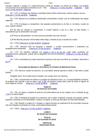 12/08/2015 L10406
http://www.planalto.gov.br/ccivil_03/leis/2002/L10406.htm 157/187
assinará,  segundo  o  estado  ou  o  desenvolvimento  mental  do  interdito,  os  limites  da  curatela,  que  poderão
circunscrever­se às restrições constantes do art. 1.782.      (Vide Lei n º 13.105, de 2015)    (Vigência)     (Vide
Lei nº 13.146, de 2015)  (Vigência)
Art. 1.773. A sentença que declara a interdição produz efeitos desde logo, embora sujeita a recurso.     
(Vide Lei n º 13.105, de 2015)    (Vigência)
Art. 1.774. Aplicam­se à curatela as disposições concernentes à tutela, com as modificações dos artigos
seguintes.
Art.  1.775.  O  cônjuge  ou  companheiro,  não  separado  judicialmente  ou  de  fato,  é,  de  direito,  curador  do
outro, quando interdito.
§1o  Na  falta  do  cônjuge  ou  companheiro,  é  curador  legítimo  o  pai  ou  a  mãe;  na  falta  destes,  o
descendente que se demonstrar mais apto.
§ 2o Entre os descendentes, os mais próximos precedem aos mais remotos.
§ 3o Na falta das pessoas mencionadas neste artigo, compete ao juiz a escolha do curador.
Art. 1.775­A (Vide Lei nº 13.146, de 2015)  (Vigência)
Art.  1.776.  Havendo  meio  de  recuperar  o  interdito,  o  curador  promover­lhe­á  o  tratamento  em
estabelecimento apropriado.      (Vide Lei nº 13.146, de 2015)      (Vigência)
Art.  1.777.  Os  interditos  referidos  nos  incisos  I,  III  e  IV  do  art.  1.767  serão  recolhidos  em
estabelecimentos adequados, quando não se adaptarem ao convívio doméstico.  (Vide Lei nº 13.146, de 2015) 
(Vigência)
Art. 1.778. A autoridade do curador estende­se à pessoa e aos bens dos filhos do curatelado, observado o
art. 5o.
 Seção II
Da Curatela do Nascituro e do Enfermo ou Portador de Deficiência Física
Art. 1.779. Dar­se­á curador ao nascituro, se o pai falecer estando grávida a mulher, e não tendo o poder
familiar.
Parágrafo único. Se a mulher estiver interdita, seu curador será o do nascituro.
Art. 1.780. A requerimento do enfermo ou portador de deficiência física, ou, na impossibilidade de fazê­lo,
de qualquer das pessoas a que se refere o art. 1.768, dar­se­lhe­á curador para cuidar de todos ou alguns de
seus negócios ou bens.      (Vide Lei nº 13.146, de 2015)      (Vigência)
 Seção III
Do Exercício da Curatela
Art. 1.781. As regras a respeito do exercício da tutela aplicam­se ao da curatela, com a restrição do art.
1.772 e as desta Seção.
Art. 1.782. A interdição do pródigo só o privará de, sem curador, emprestar, transigir, dar quitação, alienar,
hipotecar, demandar ou ser demandado, e praticar, em geral, os atos que não sejam de mera administração.
Art. 1.783. Quando o curador for o cônjuge e o regime de bens do casamento for de comunhão universal,
não será obrigado à prestação de contas, salvo determinação judicial.
Art. 1.783­A.  (Vide Lei nº 13.146, de 2015)  (Vigência)
 LIVRO V
Do Direito das Sucessões
 TÍTULO I
Da Sucessão em Geral
 CAPÍTULO I
Disposições Gerais
 