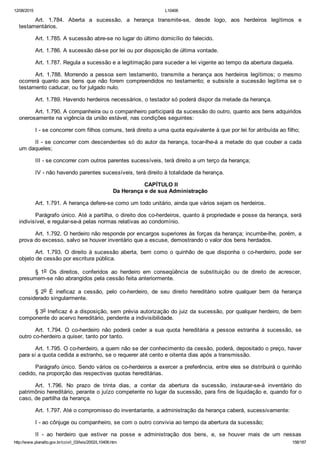 12/08/2015 L10406
http://www.planalto.gov.br/ccivil_03/leis/2002/L10406.htm 158/187
Art.  1.784.  Aberta  a  sucessão,  a  herança  transmite­se,  desde  logo,  aos  herdeiros  legítimos  e
testamentários.
Art. 1.785. A sucessão abre­se no lugar do último domicílio do falecido.
Art. 1.786. A sucessão dá­se por lei ou por disposição de última vontade.
Art. 1.787. Regula a sucessão e a legitimação para suceder a lei vigente ao tempo da abertura daquela.
Art. 1.788. Morrendo a pessoa sem testamento, transmite a herança aos herdeiros legítimos; o mesmo
ocorrerá  quanto  aos  bens  que  não  forem  compreendidos  no  testamento;  e  subsiste  a  sucessão  legítima  se  o
testamento caducar, ou for julgado nulo.
Art. 1.789. Havendo herdeiros necessários, o testador só poderá dispor da metade da herança.
Art. 1.790. A companheira ou o companheiro participará da sucessão do outro, quanto aos bens adquiridos
onerosamente na vigência da união estável, nas condições seguintes:
I ­ se concorrer com filhos comuns, terá direito a uma quota equivalente à que por lei for atribuída ao filho;
II ­ se concorrer com descendentes só do autor da herança, tocar­lhe­á a metade do que couber a cada
um daqueles;
III ­ se concorrer com outros parentes sucessíveis, terá direito a um terço da herança;
IV ­ não havendo parentes sucessíveis, terá direito à totalidade da herança.
 CAPÍTULO II
Da Herança e de sua Administração
Art. 1.791. A herança defere­se como um todo unitário, ainda que vários sejam os herdeiros.
Parágrafo único. Até a partilha, o direito dos co­herdeiros, quanto à propriedade e posse da herança, será
indivisível, e regular­se­á pelas normas relativas ao condomínio.
Art. 1.792. O herdeiro não responde por encargos superiores às forças da herança; incumbe­lhe, porém, a
prova do excesso, salvo se houver inventário que a escuse, demostrando o valor dos bens herdados.
Art.  1.793.  O  direito  à  sucessão  aberta,  bem  como  o  quinhão  de  que  disponha  o  co­herdeiro,  pode  ser
objeto de cessão por escritura pública.
§  1o  Os  direitos,  conferidos  ao  herdeiro  em  conseqüência  de  substituição  ou  de  direito  de  acrescer,
presumem­se não abrangidos pela cessão feita anteriormente.
§  2o  É  ineficaz  a  cessão,  pelo  co­herdeiro,  de  seu  direito  hereditário  sobre  qualquer  bem  da  herança
considerado singularmente.
§ 3o Ineficaz é a disposição, sem prévia autorização do juiz da sucessão, por qualquer herdeiro, de bem
componente do acervo hereditário, pendente a indivisibilidade.
Art.  1.794.  O  co­herdeiro  não  poderá  ceder  a  sua  quota  hereditária  a  pessoa  estranha  à  sucessão,  se
outro co­herdeiro a quiser, tanto por tanto.
Art. 1.795. O co­herdeiro, a quem não se der conhecimento da cessão, poderá, depositado o preço, haver
para si a quota cedida a estranho, se o requerer até cento e oitenta dias após a transmissão.
Parágrafo único. Sendo vários os co­herdeiros a exercer a preferência, entre eles se distribuirá o quinhão
cedido, na proporção das respectivas quotas hereditárias.
Art.  1.796.  No  prazo  de  trinta  dias,  a  contar  da  abertura  da  sucessão,  instaurar­se­á  inventário  do
patrimônio hereditário, perante o juízo competente no lugar da sucessão, para fins de liquidação e, quando for o
caso, de partilha da herança.
Art. 1.797. Até o compromisso do inventariante, a administração da herança caberá, sucessivamente:
I ­ ao cônjuge ou companheiro, se com o outro convivia ao tempo da abertura da sucessão;
II  ­  ao  herdeiro  que  estiver  na  posse  e  administração  dos  bens,  e,  se  houver  mais  de  um  nessas
 