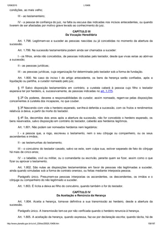 12/08/2015 L10406
http://www.planalto.gov.br/ccivil_03/leis/2002/L10406.htm 159/187
condições, ao mais velho;
III ­ ao testamenteiro;
IV ­ a pessoa de confiança do juiz, na falta ou escusa das indicadas nos incisos antecedentes, ou quando
tiverem de ser afastadas por motivo grave levado ao conhecimento do juiz.
 CAPÍTULO III
Da Vocação Hereditária
Art. 1.798. Legitimam­se a suceder as pessoas nascidas ou já concebidas no momento da abertura da
sucessão.
Art. 1.799. Na sucessão testamentária podem ainda ser chamados a suceder:
I ­ os filhos, ainda não concebidos, de pessoas indicadas pelo testador, desde que vivas estas ao abrir­se
a sucessão;
II ­ as pessoas jurídicas;
III ­ as pessoas jurídicas, cuja organização for determinada pelo testador sob a forma de fundação.
Art.  1.800.  No  caso  do  inciso  I  do  artigo  antecedente,  os  bens  da  herança  serão  confiados,  após  a
liquidação ou partilha, a curador nomeado pelo juiz.
§  1o  Salvo  disposição  testamentária  em  contrário,  a  curatela  caberá  à  pessoa  cujo  filho  o  testador
esperava ter por herdeiro, e, sucessivamente, às pessoas indicadas no art. 1.775.
§ 2o Os poderes, deveres e responsabilidades do curador, assim nomeado, regem­se pelas disposições
concernentes à curatela dos incapazes, no que couber.
§ 3o Nascendo com vida o herdeiro esperado, ser­lhe­á deferida a sucessão, com os frutos e rendimentos
relativos à deixa, a partir da morte do testador.
§ 4o Se, decorridos dois anos após a abertura da sucessão, não for concebido o herdeiro esperado, os
bens reservados, salvo disposição em contrário do testador, caberão aos herdeiros legítimos.
Art. 1.801. Não podem ser nomeados herdeiros nem legatários:
I  ­  a  pessoa  que,  a  rogo,  escreveu  o  testamento,  nem  o  seu  cônjuge  ou  companheiro,  ou  os  seus
ascendentes e irmãos;
II ­ as testemunhas do testamento;
III ­ o concubino do testador casado, salvo se este, sem culpa sua, estiver separado de fato do cônjuge
há mais de cinco anos;
IV ­ o tabelião, civil ou militar, ou o comandante ou escrivão, perante quem se fizer, assim como o que
fizer ou aprovar o testamento.
Art.  1.802.  São  nulas  as  disposições  testamentárias  em  favor  de  pessoas  não  legitimadas  a  suceder,
ainda quando simuladas sob a forma de contrato oneroso, ou feitas mediante interposta pessoa.
Parágrafo  único.  Presumem­se  pessoas  interpostas  os  ascendentes,  os  descendentes,  os  irmãos  e  o
cônjuge ou companheiro do não legitimado a suceder.
Art. 1.803. É lícita a deixa ao filho do concubino, quando também o for do testador.
 CAPÍTULO IV
Da Aceitação e Renúncia da Herança
Art.  1.804.  Aceita  a  herança,  torna­se  definitiva  a  sua  transmissão  ao  herdeiro,  desde  a  abertura  da
sucessão.
Parágrafo único. A transmissão tem­se por não verificada quando o herdeiro renuncia à herança.
Art. 1.805. A aceitação da herança, quando expressa, faz­se por declaração escrita; quando tácita, há de
 
