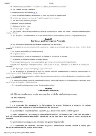 12/08/2015 L10406
http://www.planalto.gov.br/ccivil_03/leis/2002/L10406.htm 16/187
III ­ entre tutelados ou curatelados e seus tutores ou curadores, durante a tutela ou curatela.
Art. 198. Também não corre a prescrição:
I ­ contra os incapazes de que trata o art. 3o;
II ­ contra os ausentes do País em serviço público da União, dos Estados ou dos Municípios;
III ­ contra os que se acharem servindo nas Forças Armadas, em tempo de guerra.
Art. 199. Não corre igualmente a prescrição:
I ­ pendendo condição suspensiva;
II ­ não estando vencido o prazo;
III ­ pendendo ação de evicção.
Art. 200. Quando a ação se originar de fato que deva ser apurado no juízo criminal, não correrá a prescrição antes da respectiva
sentença definitiva.
Art. 201. Suspensa a prescrição em favor de um dos credores solidários, só aproveitam os outros se a obrigação for indivisível.
 Seção III
Das Causas que Interrompem a Prescrição
Art. 202. A interrupção da prescrição, que somente poderá ocorrer uma vez, dar­se­á:
I  ­  por  despacho  do  juiz,  mesmo  incompetente,  que  ordenar  a  citação,  se  o  interessado  a  promover  no  prazo  e  na  forma  da  lei
processual;
II ­ por protesto, nas condições do inciso antecedente;
III ­ por protesto cambial;
IV ­ pela apresentação do título de crédito em juízo de inventário ou em concurso de credores;
V ­ por qualquer ato judicial que constitua em mora o devedor;
VI ­ por qualquer ato inequívoco, ainda que extrajudicial, que importe reconhecimento do direito pelo devedor.
Parágrafo único. A prescrição interrompida recomeça a correr da data do ato que a interrompeu, ou do último ato do processo para a
interromper.
Art. 203. A prescrição pode ser interrompida por qualquer interessado.
Art. 204. A interrupção da prescrição por um credor não aproveita aos outros; semelhantemente, a interrupção operada contra o co­
devedor, ou seu herdeiro, não prejudica aos demais coobrigados.
§ 1o A interrupção por um dos credores solidários aproveita aos outros; assim como a interrupção efetuada contra o devedor solidário
envolve os demais e seus herdeiros.
§ 2o A interrupção operada contra um dos herdeiros do devedor solidário não prejudica os outros herdeiros ou devedores, senão
quando se trate de obrigações e direitos indivisíveis.
§ 3o A interrupção produzida contra o principal devedor prejudica o fiador.
 Seção IV
Dos Prazos da Prescrição
Art. 205. A prescrição ocorre em dez anos, quando a lei não lhe haja fixado prazo menor.
Art. 206. Prescreve:
§ 1o Em um ano:
I  ­  a  pretensão  dos  hospedeiros  ou  fornecedores  de  víveres  destinados  a  consumo  no  próprio
estabelecimento, para o pagamento da hospedagem ou dos alimentos;
II ­ a pretensão do segurado contra o segurador, ou a deste contra aquele, contado o prazo:
a) para o segurado, no caso de seguro de responsabilidade civil, da data em que é citado para responder à
ação  de  indenização  proposta  pelo  terceiro  prejudicado,  ou  da  data  que  a  este  indeniza,  com  a  anuência  do
segurador;
b) quanto aos demais seguros, da ciência do fato gerador da pretensão;
III  ­  a  pretensão  dos  tabeliães,  auxiliares  da  justiça,  serventuários  judiciais,  árbitros  e  peritos,  pela
percepção de emolumentos, custas e honorários;
 