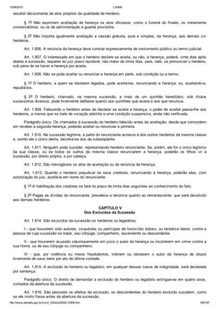 12/08/2015 L10406
http://www.planalto.gov.br/ccivil_03/leis/2002/L10406.htm 160/187
resultar tão­somente de atos próprios da qualidade de herdeiro.
§  1o  Não  exprimem  aceitação  de  herança  os  atos  oficiosos,  como  o  funeral  do  finado,  os  meramente
conservatórios, ou os de administração e guarda provisória.
§ 2o  Não  importa  igualmente  aceitação  a  cessão  gratuita,  pura  e  simples,  da  herança,  aos  demais  co­
herdeiros.
Art. 1.806. A renúncia da herança deve constar expressamente de instrumento público ou termo judicial.
Art. 1.807. O interessado em que o herdeiro declare se aceita, ou não, a herança, poderá, vinte dias após
aberta a sucessão, requerer ao juiz prazo razoável, não maior de trinta dias, para, nele, se pronunciar o herdeiro,
sob pena de se haver a herança por aceita.
Art. 1.808. Não se pode aceitar ou renunciar a herança em parte, sob condição ou a termo.
§ 1o O herdeiro, a quem se testarem legados, pode aceitá­los, renunciando a herança; ou, aceitando­a,
repudiá­los.
§  2o  O  herdeiro,  chamado,  na  mesma  sucessão,  a  mais  de  um  quinhão  hereditário,  sob  títulos
sucessórios diversos, pode livremente deliberar quanto aos quinhões que aceita e aos que renuncia.
Art. 1.809. Falecendo o herdeiro antes de declarar se aceita a herança, o poder de aceitar passa­lhe aos
herdeiros, a menos que se trate de vocação adstrita a uma condição suspensiva, ainda não verificada.
Parágrafo único. Os chamados à sucessão do herdeiro falecido antes da aceitação, desde que concordem
em receber a segunda herança, poderão aceitar ou renunciar a primeira.
Art. 1.810. Na sucessão legítima, a parte do renunciante acresce à dos outros herdeiros da mesma classe
e, sendo ele o único desta, devolve­se aos da subseqüente.
Art. 1.811. Ninguém pode suceder, representando herdeiro renunciante. Se, porém, ele for o único legítimo
da  sua  classe,  ou  se  todos  os  outros  da  mesma  classe  renunciarem  a  herança,  poderão  os  filhos  vir  à
sucessão, por direito próprio, e por cabeça.
Art. 1.812. São irrevogáveis os atos de aceitação ou de renúncia da herança.
Art.  1.813.  Quando  o  herdeiro  prejudicar  os  seus  credores,  renunciando  à  herança,  poderão  eles,  com
autorização do juiz, aceitá­la em nome do renunciante.
§ 1o A habilitação dos credores se fará no prazo de trinta dias seguintes ao conhecimento do fato.
§ 2o Pagas as dívidas do renunciante, prevalece a renúncia quanto ao remanescente, que será devolvido
aos demais herdeiros.
 CAPÍTULO V
Dos Excluídos da Sucessão
Art. 1.814. São excluídos da sucessão os herdeiros ou legatários:
I ­ que houverem sido autores, co­autores ou partícipes de homicídio doloso, ou tentativa deste, contra a
pessoa de cuja sucessão se tratar, seu cônjuge, companheiro, ascendente ou descendente;
II ­ que houverem acusado caluniosamente em juízo o autor da herança ou incorrerem em crime contra a
sua honra, ou de seu cônjuge ou companheiro;
III  ­  que,  por  violência  ou  meios  fraudulentos,  inibirem  ou  obstarem  o  autor  da  herança  de  dispor
livremente de seus bens por ato de última vontade.
Art. 1.815. A exclusão do herdeiro ou legatário, em qualquer desses casos de indignidade, será declarada
por sentença.
Parágrafo único. O direito de demandar a exclusão do herdeiro ou legatário extingue­se em quatro anos,
contados da abertura da sucessão.
Art. 1.816. São pessoais os efeitos da exclusão; os descendentes do herdeiro excluído sucedem, como
se ele morto fosse antes da abertura da sucessão.
 