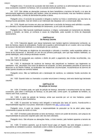 12/08/2015 L10406
http://www.planalto.gov.br/ccivil_03/leis/2002/L10406.htm 161/187
Parágrafo único. O excluído da sucessão não terá direito ao usufruto ou à administração dos bens que a
seus sucessores couberem na herança, nem à sucessão eventual desses bens.
Art. 1.817. São válidas as alienações onerosas de bens hereditários a terceiros de boa­fé, e os atos de
administração legalmente praticados pelo herdeiro, antes da sentença de exclusão; mas aos herdeiros subsiste,
quando prejudicados, o direito de demandar­lhe perdas e danos.
Parágrafo único. O excluído da sucessão é obrigado a restituir os frutos e rendimentos que dos bens da
herança houver percebido, mas tem direito a ser indenizado das despesas com a conservação deles.
Art. 1.818. Aquele que incorreu em atos que determinem a exclusão da herança será admitido a suceder,
se o ofendido o tiver expressamente reabilitado em testamento, ou em outro ato autêntico.
Parágrafo único. Não havendo reabilitação expressa, o indigno, contemplado em testamento do ofendido,
quando  o  testador,  ao  testar,  já  conhecia  a  causa  da  indignidade,  pode  suceder  no  limite  da  disposição
testamentária.
 CAPÍTULO VI
Da Herança Jacente
Art. 1.819. Falecendo alguém sem deixar testamento nem herdeiro legítimo notoriamente conhecido, os
bens da herança, depois de arrecadados, ficarão sob a guarda e administração de um curador, até a sua entrega
ao sucessor devidamente habilitado ou à declaração de sua vacância.
Art. 1.820. Praticadas as diligências de arrecadação e ultimado o inventário, serão expedidos editais na
forma da lei processual, e, decorrido um ano de sua primeira publicação, sem que haja herdeiro habilitado, ou
penda habilitação, será a herança declarada vacante.
Art.  1.821.  É  assegurado  aos  credores  o  direito  de  pedir  o  pagamento  das  dívidas  reconhecidas,  nos
limites das forças da herança.
Art.  1.822.  A  declaração  de  vacância  da  herança  não  prejudicará  os  herdeiros  que  legalmente  se
habilitarem; mas, decorridos cinco anos da abertura da sucessão, os bens arrecadados passarão ao domínio do
Município ou do Distrito Federal, se localizados nas respectivas circunscrições, incorporando­se ao domínio da
União quando situados em território federal.
Parágrafo  único.  Não  se  habilitando  até  a  declaração  de  vacância,  os  colaterais  ficarão  excluídos  da
sucessão.
Art. 1.823. Quando todos os chamados a suceder renunciarem à herança, será esta desde logo declarada
vacante.
 CAPÍTULO VII
Da petição de herança
Art. 1.824. O herdeiro pode, em ação de petição de herança, demandar o reconhecimento de seu direito
sucessório,  para  obter  a  restituição  da  herança,  ou  de  parte  dela,  contra  quem,  na  qualidade  de  herdeiro,  ou
mesmo sem título, a possua.
Art.  1.825.  A  ação  de  petição  de  herança,  ainda  que  exercida  por  um  só  dos  herdeiros,  poderá
compreender todos os bens hereditários.
Art.  1.826.  O  possuidor  da  herança  está  obrigado  à  restituição  dos  bens  do  acervo,  fixando­se­lhe  a
responsabilidade segundo a sua posse, observado o disposto nos arts. 1.214 a 1.222.
Parágrafo  único.  A  partir  da  citação,  a  responsabilidade  do  possuidor  se  há  de  aferir  pelas  regras
concernentes à posse de má­fé e à mora.
Art. 1.827. O herdeiro pode demandar os bens da herança, mesmo em poder de terceiros, sem prejuízo da
responsabilidade do possuidor originário pelo valor dos bens alienados.
Parágrafo único. São eficazes as alienações feitas, a título oneroso, pelo herdeiro aparente a terceiro de
boa­fé.
Art.  1.828.  O  herdeiro  aparente,  que  de  boa­fé  houver  pago  um  legado,  não  está  obrigado  a  prestar  o
equivalente ao verdadeiro sucessor, ressalvado a este o direito de proceder contra quem o recebeu.
 TÍTULO II
 