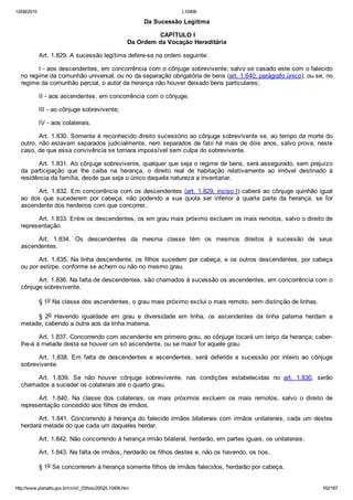 12/08/2015 L10406
http://www.planalto.gov.br/ccivil_03/leis/2002/L10406.htm 162/187
Da Sucessão Legítima
 CAPÍTULO I
Da Ordem da Vocação Hereditária
Art. 1.829. A sucessão legítima defere­se na ordem seguinte:
I ­ aos descendentes, em concorrência com o cônjuge sobrevivente, salvo se casado este com o falecido
no regime da comunhão universal, ou no da separação obrigatória de bens (art. 1.640, parágrafo único); ou se, no
regime da comunhão parcial, o autor da herança não houver deixado bens particulares;
II ­ aos ascendentes, em concorrência com o cônjuge;
III ­ ao cônjuge sobrevivente;
IV ­ aos colaterais.
Art. 1.830. Somente é reconhecido direito sucessório ao cônjuge sobrevivente se, ao tempo da morte do
outro, não estavam separados judicialmente, nem separados de fato há mais de dois anos, salvo prova, neste
caso, de que essa convivência se tornara impossível sem culpa do sobrevivente.
Art. 1.831. Ao cônjuge sobrevivente, qualquer que seja o regime de bens, será assegurado, sem prejuízo
da  participação  que  lhe  caiba  na  herança,  o  direito  real  de  habitação  relativamente  ao  imóvel  destinado  à
residência da família, desde que seja o único daquela natureza a inventariar.
Art. 1.832. Em concorrência com os descendentes (art. 1.829, inciso I) caberá ao cônjuge quinhão igual
ao  dos  que  sucederem  por  cabeça,  não  podendo  a  sua  quota  ser  inferior  à  quarta  parte  da  herança,  se  for
ascendente dos herdeiros com que concorrer.
Art. 1.833. Entre os descendentes, os em grau mais próximo excluem os mais remotos, salvo o direito de
representação.
Art.  1.834.  Os  descendentes  da  mesma  classe  têm  os  mesmos  direitos  à  sucessão  de  seus
ascendentes.
Art. 1.835. Na linha descendente, os filhos sucedem por cabeça, e os outros descendentes, por cabeça
ou por estirpe, conforme se achem ou não no mesmo grau.
Art. 1.836. Na falta de descendentes, são chamados à sucessão os ascendentes, em concorrência com o
cônjuge sobrevivente.
§ 1o Na classe dos ascendentes, o grau mais próximo exclui o mais remoto, sem distinção de linhas.
§  2o  Havendo  igualdade  em  grau  e  diversidade  em  linha,  os  ascendentes  da  linha  paterna  herdam  a
metade, cabendo a outra aos da linha materna.
Art. 1.837. Concorrendo com ascendente em primeiro grau, ao cônjuge tocará um terço da herança; caber­
lhe­á a metade desta se houver um só ascendente, ou se maior for aquele grau.
Art.  1.838.  Em  falta  de  descendentes  e  ascendentes,  será  deferida  a  sucessão  por  inteiro  ao  cônjuge
sobrevivente.
Art.  1.839.  Se  não  houver  cônjuge  sobrevivente,  nas  condições  estabelecidas  no  art.  1.830,  serão
chamados a suceder os colaterais até o quarto grau.
Art.  1.840.  Na  classe  dos  colaterais,  os  mais  próximos  excluem  os  mais  remotos,  salvo  o  direito  de
representação concedido aos filhos de irmãos.
Art. 1.841. Concorrendo à herança do falecido irmãos bilaterais com irmãos unilaterais, cada um destes
herdará metade do que cada um daqueles herdar.
Art. 1.842. Não concorrendo à herança irmão bilateral, herdarão, em partes iguais, os unilaterais.
Art. 1.843. Na falta de irmãos, herdarão os filhos destes e, não os havendo, os tios.
§ 1o Se concorrerem à herança somente filhos de irmãos falecidos, herdarão por cabeça.
 