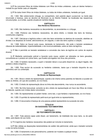 12/08/2015 L10406
http://www.planalto.gov.br/ccivil_03/leis/2002/L10406.htm 163/187
§ 2o Se concorrem filhos de irmãos bilaterais com filhos de irmãos unilaterais, cada um destes herdará a
metade do que herdar cada um daqueles.
§ 3o Se todos forem filhos de irmãos bilaterais, ou todos de irmãos unilaterais, herdarão por igual.
Art.  1.844.  Não  sobrevivendo  cônjuge,  ou  companheiro,  nem  parente  algum  sucessível,  ou  tendo  eles
renunciado  a  herança,  esta  se  devolve  ao  Município  ou  ao  Distrito  Federal,  se  localizada  nas  respectivas
circunscrições, ou à União, quando situada em território federal.
 CAPÍTULO II
Dos Herdeiros Necessários
Art. 1.845. São herdeiros necessários os descendentes, os ascendentes e o cônjuge.
Art.  1.846.  Pertence  aos  herdeiros  necessários,  de  pleno  direito,  a  metade  dos  bens  da  herança,
constituindo a legítima.
Art. 1.847. Calcula­se a legítima sobre o valor dos bens existentes na abertura da sucessão, abatidas as
dívidas e as despesas do funeral, adicionando­se, em seguida, o valor dos bens sujeitos a colação.
Art.  1.848.  Salvo  se  houver  justa  causa,  declarada  no  testamento,  não  pode  o  testador  estabelecer
cláusula de inalienabilidade, impenhorabilidade, e de incomunicabilidade, sobre os bens da legítima.
§ 1o  Não  é  permitido  ao  testador  estabelecer  a  conversão  dos  bens  da  legítima  em  outros  de  espécie
diversa.
§  2o  Mediante  autorização  judicial  e  havendo  justa  causa,  podem  ser  alienados  os  bens  gravados,
convertendo­se o produto em outros bens, que ficarão sub­rogados nos ônus dos primeiros.
Art. 1.849. O herdeiro necessário, a quem o testador deixar a sua parte disponível, ou algum legado, não
perderá o direito à legítima.
Art.  1.850.  Para  excluir  da  sucessão  os  herdeiros  colaterais,  basta  que  o  testador  disponha  de  seu
patrimônio sem os contemplar.
 CAPÍTULO III
Do Direito de Representação
Art. 1.851. Dá­se o direito de representação, quando a lei chama certos parentes do falecido a suceder em
todos os direitos, em que ele sucederia, se vivo fosse.
Art. 1.852. O direito de representação dá­se na linha reta descendente, mas nunca na ascendente.
Art. 1.853. Na linha transversal, somente se dá o direito de representação em favor dos filhos de irmãos
do falecido, quando com irmãos deste concorrerem.
Art. 1.854. Os representantes só podem herdar, como tais, o que herdaria o representado, se vivo fosse.
Art. 1.855. O quinhão do representado partir­se­á por igual entre os representantes.
Art. 1.856. O renunciante à herança de uma pessoa poderá representá­la na sucessão de outra.
 TITULO III
DA SUCESSÃO TESTAMENTÁRIA
 CAPITULO I
DO TESTAMENTO EM GERAL
Art.  1.857.  Toda  pessoa  capaz  pode  dispor,  por  testamento,  da  totalidade  dos  seus  bens,  ou  de  parte
deles, para depois de sua morte.
§ 1o A legítima dos herdeiros necessários não poderá ser incluída no testamento.
§ 2o São válidas as disposições testamentárias de caráter não patrimonial, ainda que o testador somente
a elas se tenha limitado.
Art. 1.858. O testamento é ato personalíssimo, podendo ser mudado a qualquer tempo.
 