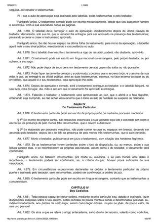 12/08/2015 L10406
http://www.planalto.gov.br/ccivil_03/leis/2002/L10406.htm 165/187
seguida, ao testador e testemunhas;
IV ­ que o auto de aprovação seja assinado pelo tabelião, pelas testemunhas e pelo testador.
Parágrafo único. O testamento cerrado pode ser escrito mecanicamente, desde que seu subscritor numere
e autentique, com a sua assinatura, todas as paginas.
Art.  1.869.  O  tabelião  deve  começar  o  auto  de  aprovação  imediatamente  depois  da  última  palavra  do
testador, declarando, sob sua fé, que o testador lhe entregou para ser aprovado na presença das testemunhas;
passando a cerrar e coser o instrumento aprovado.
Parágrafo único. Se não houver espaço na última folha do testamento, para início da aprovação, o tabelião
aporá nele o seu sinal público, mencionando a circunstância no auto.
Art. 1.870. Se o tabelião tiver escrito o testamento a rogo do testador, poderá, não obstante, aprová­lo.
Art. 1.871. O testamento pode ser escrito em língua nacional ou estrangeira, pelo próprio testador, ou por
outrem, a seu rogo.
Art. 1.872. Não pode dispor de seus bens em testamento cerrado quem não saiba ou não possa ler.
Art. 1.873. Pode fazer testamento cerrado o surdo­mudo, contanto que o escreva todo, e o assine de sua
mão, e que, ao entregá­lo ao oficial público, ante as duas testemunhas, escreva, na face externa do papel ou do
envoltório, que aquele é o seu testamento, cuja aprovação lhe pede.
Art. 1.874. Depois de aprovado e cerrado, será o testamento entregue ao testador, e o tabelião lançará, no
seu livro, nota do lugar, dia, mês e ano em que o testamento foi aprovado e entregue.
Art.  1.875.  Falecido  o  testador,  o  testamento  será  apresentado  ao  juiz,  que  o  abrirá  e  o  fará  registrar,
ordenando seja cumprido, se não achar vício externo que o torne eivado de nulidade ou suspeito de falsidade.
 Seção IV
Do Testamento Particular
Art. 1.876. O testamento particular pode ser escrito de próprio punho ou mediante processo mecânico.
§ 1o Se escrito de próprio punho, são requisitos essenciais à sua validade seja lido e assinado por quem o
escreveu, na presença de pelo menos três testemunhas, que o devem subscrever.
§ 2o Se elaborado por processo mecânico, não pode conter rasuras ou espaços em branco, devendo ser
assinado pelo testador, depois de o ter lido na presença de pelo menos três testemunhas, que o subscreverão.
Art. 1.877. Morto o testador, publicar­se­á em juízo o testamento, com citação dos herdeiros legítimos.
Art. 1.878. Se as testemunhas forem contestes sobre o fato da disposição, ou, ao menos, sobre a sua
leitura perante elas, e se reconhecerem as próprias assinaturas, assim como a do testador, o testamento será
confirmado.
Parágrafo  único.  Se  faltarem  testemunhas,  por  morte  ou  ausência,  e  se  pelo  menos  uma  delas  o
reconhecer,  o  testamento  poderá  ser  confirmado,  se,  a  critério  do  juiz,  houver  prova  suficiente  de  sua
veracidade.
Art.  1.879.  Em  circunstâncias  excepcionais  declaradas  na  cédula,  o  testamento  particular  de  próprio
punho e assinado pelo testador, sem testemunhas, poderá ser confirmado, a critério do juiz.
Art. 1.880. O testamento particular pode ser escrito em língua estrangeira, contanto que as testemunhas a
compreendam.
  CAPÍTULO IV
Dos Codicilos
Art. 1.881. Toda pessoa capaz de testar poderá, mediante escrito particular seu, datado e assinado, fazer
disposições especiais sobre o seu enterro, sobre esmolas de pouca monta a certas e determinadas pessoas, ou,
indeterminadamente, aos pobres de certo lugar, assim como legar móveis, roupas ou jóias, de pouco valor, de
seu uso pessoal.
Art. 1.882. Os atos a que se refere o artigo antecedente, salvo direito de terceiro, valerão como codicilos,
 