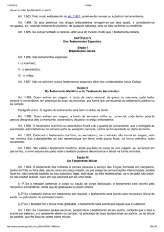 12/08/2015 L10406
http://www.planalto.gov.br/ccivil_03/leis/2002/L10406.htm 166/187
deixe ou não testamento o autor.
Art. 1.883. Pelo modo estabelecido no art. 1.881, poder­se­ão nomear ou substituir testamenteiros.
Art.  1.884.  Os  atos  previstos  nos  artigos  antecedentes  revogam­se  por  atos  iguais,  e  consideram­se
revogados, se, havendo testamento posterior, de qualquer natureza, este os não confirmar ou modificar.
Art. 1.885. Se estiver fechado o codicilo, abrir­se­á do mesmo modo que o testamento cerrado.
 CAPÍTULO V
Dos Testamentos Especiais
 Seção I
Disposições Gerais
Art. 1.886. São testamentos especiais:
I ­ o marítimo;
II ­ o aeronáutico;
III ­ o militar.
Art. 1.887. Não se admitem outros testamentos especiais além dos contemplados neste Código.
 Seção II
Do Testamento Marítimo e do Testamento Aeronáutico
Art.  1.888.  Quem  estiver  em  viagem,  a  bordo  de  navio  nacional,  de  guerra  ou  mercante,  pode  testar
perante o comandante, em presença de duas testemunhas, por forma que corresponda ao testamento público ou
ao cerrado.
Parágrafo único. O registro do testamento será feito no diário de bordo.
Art.  1.889.  Quem  estiver  em  viagem,  a  bordo  de  aeronave  militar  ou  comercial,  pode  testar  perante
pessoa designada pelo comandante, observado o disposto no artigo antecedente.
Art. 1.890. O testamento marítimo ou aeronáutico ficará sob a guarda do comandante, que o entregará às
autoridades administrativas do primeiro porto ou aeroporto nacional, contra recibo averbado no diário de bordo.
Art.  1.891.  Caducará  o  testamento  marítimo,  ou  aeronáutico,  se  o  testador  não  morrer  na  viagem,  nem
nos  noventa  dias  subseqüentes  ao  seu  desembarque  em  terra,  onde  possa  fazer,  na  forma  ordinária,  outro
testamento.
Art. 1.892. Não valerá o testamento marítimo, ainda que feito no curso de uma viagem, se, ao tempo em
que se fez, o navio estava em porto onde o testador pudesse desembarcar e testar na forma ordinária.
 Seção III
Do Testamento Militar
Art. 1.893. O testamento dos militares e demais pessoas a serviço das Forças Armadas em campanha,
dentro do País ou fora dele, assim como em praça sitiada, ou que esteja de comunicações interrompidas, poderá
fazer­se, não havendo tabelião ou seu substituto legal, ante duas, ou três testemunhas, se o testador não puder,
ou não souber assinar, caso em que assinará por ele uma delas.
§  1o  Se  o  testador  pertencer  a  corpo  ou  seção  de  corpo  destacado,  o  testamento  será  escrito  pelo
respectivo comandante, ainda que de graduação ou posto inferior.
§ 2o Se o testador estiver em tratamento em hospital, o testamento será escrito pelo respectivo oficial de
saúde, ou pelo diretor do estabelecimento.
§ 3o Se o testador for o oficial mais graduado, o testamento será escrito por aquele que o substituir.
Art. 1.894. Se o testador souber escrever, poderá fazer o testamento de seu punho, contanto que o date e
assine por extenso, e o apresente aberto ou cerrado, na presença de duas testemunhas ao auditor, ou ao oficial
de patente, que lhe faça as vezes neste mister.
 