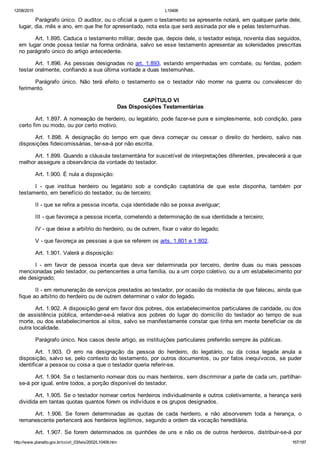 12/08/2015 L10406
http://www.planalto.gov.br/ccivil_03/leis/2002/L10406.htm 167/187
Parágrafo único. O auditor, ou o oficial a quem o testamento se apresente notará, em qualquer parte dele,
lugar, dia, mês e ano, em que lhe for apresentado, nota esta que será assinada por ele e pelas testemunhas.
Art. 1.895. Caduca o testamento militar, desde que, depois dele, o testador esteja, noventa dias seguidos,
em lugar onde possa testar na forma ordinária, salvo se esse testamento apresentar as solenidades prescritas
no parágrafo único do artigo antecedente.
Art. 1.896. As pessoas designadas no art. 1.893, estando empenhadas em combate, ou feridas, podem
testar oralmente, confiando a sua última vontade a duas testemunhas.
Parágrafo  único.  Não  terá  efeito  o  testamento  se  o  testador  não  morrer  na  guerra  ou  convalescer  do
ferimento.
 CAPÍTULO VI
Das Disposições Testamentárias
Art. 1.897. A nomeação de herdeiro, ou legatário, pode fazer­se pura e simplesmente, sob condição, para
certo fim ou modo, ou por certo motivo.
Art.  1.898.  A  designação  do  tempo  em  que  deva  começar  ou  cessar  o  direito  do  herdeiro,  salvo  nas
disposições fideicomissárias, ter­se­á por não escrita.
Art. 1.899. Quando a cláusula testamentária for suscetível de interpretações diferentes, prevalecerá a que
melhor assegure a observância da vontade do testador.
Art. 1.900. É nula a disposição:
I  ­  que  institua  herdeiro  ou  legatário  sob  a  condição  captatória  de  que  este  disponha,  também  por
testamento, em benefício do testador, ou de terceiro;
II ­ que se refira a pessoa incerta, cuja identidade não se possa averiguar;
III ­ que favoreça a pessoa incerta, cometendo a determinação de sua identidade a terceiro;
IV ­ que deixe a arbítrio do herdeiro, ou de outrem, fixar o valor do legado;
V ­ que favoreça as pessoas a que se referem os arts. 1.801 e 1.802.
Art. 1.901. Valerá a disposição:
I  ­  em  favor  de  pessoa  incerta  que  deva  ser  determinada  por  terceiro,  dentre  duas  ou  mais  pessoas
mencionadas pelo testador, ou pertencentes a uma família, ou a um corpo coletivo, ou a um estabelecimento por
ele designado;
II ­ em remuneração de serviços prestados ao testador, por ocasião da moléstia de que faleceu, ainda que
fique ao arbítrio do herdeiro ou de outrem determinar o valor do legado.
Art. 1.902. A disposição geral em favor dos pobres, dos estabelecimentos particulares de caridade, ou dos
de  assistência  pública,  entender­se­á  relativa  aos  pobres  do  lugar  do  domicílio  do  testador  ao  tempo  de  sua
morte, ou dos estabelecimentos aí sitos, salvo se manifestamente constar que tinha em mente beneficiar os de
outra localidade.
Parágrafo único. Nos casos deste artigo, as instituições particulares preferirão sempre às públicas.
Art.  1.903.  O  erro  na  designação  da  pessoa  do  herdeiro,  do  legatário,  ou  da  coisa  legada  anula  a
disposição, salvo se, pelo contexto do testamento, por outros documentos, ou por fatos inequívocos, se puder
identificar a pessoa ou coisa a que o testador queria referir­se.
Art. 1.904. Se o testamento nomear dois ou mais herdeiros, sem discriminar a parte de cada um, partilhar­
se­á por igual, entre todos, a porção disponível do testador.
Art. 1.905. Se o testador nomear certos herdeiros individualmente e outros coletivamente, a herança será
dividida em tantas quotas quantos forem os indivíduos e os grupos designados.
Art.  1.906.  Se  forem  determinadas  as  quotas  de  cada  herdeiro,  e  não  absorverem  toda  a  herança,  o
remanescente pertencerá aos herdeiros legítimos, segundo a ordem da vocação hereditária.
Art.  1.907.  Se  forem  determinados  os  quinhões  de  uns  e  não  os  de  outros  herdeiros,  distribuir­se­á  por
 