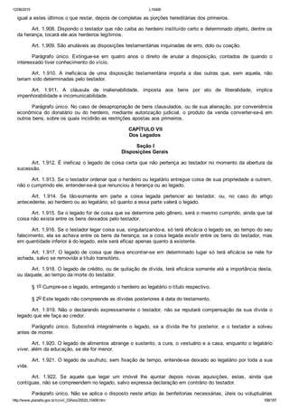 12/08/2015 L10406
http://www.planalto.gov.br/ccivil_03/leis/2002/L10406.htm 168/187
igual a estes últimos o que restar, depois de completas as porções hereditárias dos primeiros.
Art. 1.908. Dispondo o testador que não caiba ao herdeiro instituído certo e determinado objeto, dentre os
da herança, tocará ele aos herdeiros legítimos.
Art. 1.909. São anuláveis as disposições testamentárias inquinadas de erro, dolo ou coação.
Parágrafo  único.  Extingue­se  em  quatro  anos  o  direito  de  anular  a  disposição,  contados  de  quando  o
interessado tiver conhecimento do vício.
Art.  1.910.  A  ineficácia  de  uma  disposição  testamentária  importa  a  das  outras  que,  sem  aquela,  não
teriam sido determinadas pelo testador.
Art.  1.911.  A  cláusula  de  inalienabilidade,  imposta  aos  bens  por  ato  de  liberalidade,  implica
impenhorabilidade e incomunicabilidade.
Parágrafo único. No caso de desapropriação de bens clausulados, ou de sua alienação, por conveniência
econômica  do  donatário  ou  do  herdeiro,  mediante  autorização  judicial,  o  produto  da  venda  converter­se­á  em
outros bens, sobre os quais incidirão as restrições apostas aos primeiros.
 CAPÍTULO VII
Dos Legados
 Seção I
Disposições Gerais
Art. 1.912. É ineficaz o legado de coisa certa que não pertença ao testador no momento da abertura da
sucessão.
Art. 1.913. Se o testador ordenar que o herdeiro ou legatário entregue coisa de sua propriedade a outrem,
não o cumprindo ele, entender­se­á que renunciou à herança ou ao legado.
Art.  1.914.  Se  tão­somente  em  parte  a  coisa  legada  pertencer  ao  testador,  ou,  no  caso  do  artigo
antecedente, ao herdeiro ou ao legatário, só quanto a essa parte valerá o legado.
Art. 1.915. Se o legado for de coisa que se determine pelo gênero, será o mesmo cumprido, ainda que tal
coisa não exista entre os bens deixados pelo testador.
Art. 1.916. Se o testador legar coisa sua, singularizando­a, só terá eficácia o legado se, ao tempo do seu
falecimento, ela se achava entre os bens da herança; se a coisa legada existir entre os bens do testador, mas
em quantidade inferior à do legado, este será eficaz apenas quanto à existente.
Art.  1.917.  O  legado  de  coisa  que  deva  encontrar­se  em  determinado  lugar  só  terá  eficácia  se  nele  for
achada, salvo se removida a título transitório.
Art. 1.918. O legado de crédito, ou de quitação de dívida, terá eficácia somente até a importância desta,
ou daquele, ao tempo da morte do testador.
§ 1o Cumpre­se o legado, entregando o herdeiro ao legatário o título respectivo.
§ 2o Este legado não compreende as dívidas posteriores à data do testamento.
Art. 1.919. Não o declarando expressamente o testador, não se reputará compensação da sua dívida o
legado que ele faça ao credor.
Parágrafo  único.  Subsistirá  integralmente  o  legado,  se  a  dívida  lhe  foi  posterior,  e  o  testador  a  solveu
antes de morrer.
Art. 1.920. O legado de alimentos abrange o sustento, a cura, o vestuário e a casa, enquanto o legatário
viver, além da educação, se ele for menor.
Art. 1.921. O legado de usufruto, sem fixação de tempo, entende­se deixado ao legatário por toda a sua
vida.
Art.  1.922.  Se  aquele  que  legar  um  imóvel  lhe  ajuntar  depois  novas  aquisições,  estas,  ainda  que
contíguas, não se compreendem no legado, salvo expressa declaração em contrário do testador.
Parágrafo único. Não se aplica o disposto neste artigo às benfeitorias necessárias, úteis ou voluptuárias
 