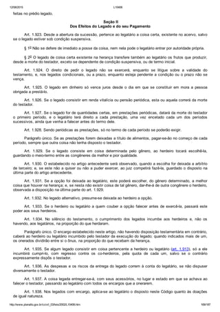 12/08/2015 L10406
http://www.planalto.gov.br/ccivil_03/leis/2002/L10406.htm 169/187
feitas no prédio legado.
 Seção II
Dos Efeitos do Legado e do seu Pagamento
Art. 1.923. Desde a abertura da sucessão, pertence ao legatário a coisa certa, existente no acervo, salvo
se o legado estiver sob condição suspensiva.
§ 1o Não se defere de imediato a posse da coisa, nem nela pode o legatário entrar por autoridade própria.
§ 2o O legado de coisa certa existente na herança transfere também ao legatário os frutos que produzir,
desde a morte do testador, exceto se dependente de condição suspensiva, ou de termo inicial.
Art.  1.924.  O  direito  de  pedir  o  legado  não  se  exercerá,  enquanto  se  litigue  sobre  a  validade  do
testamento, e, nos legados condicionais, ou a prazo, enquanto esteja pendente a condição ou o prazo não se
vença.
Art.  1.925.  O  legado  em  dinheiro  só  vence  juros  desde  o  dia  em  que  se  constituir  em  mora  a  pessoa
obrigada a prestá­lo.
Art. 1.926. Se o legado consistir em renda vitalícia ou pensão periódica, esta ou aquela correrá da morte
do testador.
Art. 1.927. Se o legado for de quantidades certas, em prestações periódicas, datará da morte do testador
o  primeiro  período,  e  o  legatário  terá  direito  a  cada  prestação,  uma  vez  encetado  cada  um  dos  períodos
sucessivos, ainda que venha a falecer antes do termo dele.
Art. 1.928. Sendo periódicas as prestações, só no termo de cada período se poderão exigir.
Parágrafo único. Se as prestações forem deixadas a título de alimentos, pagar­se­ão no começo de cada
período, sempre que outra coisa não tenha disposto o testador.
Art.  1.929.  Se  o  legado  consiste  em  coisa  determinada  pelo  gênero,  ao  herdeiro  tocará  escolhê­la,
guardando o meio­termo entre as congêneres da melhor e pior qualidade.
Art. 1.930. O estabelecido no artigo antecedente será observado, quando a escolha for deixada a arbítrio
de terceiro; e, se este não a quiser ou não a puder exercer, ao juiz competirá fazê­la, guardado o disposto na
última parte do artigo antecedente.
Art. 1.931. Se a opção foi deixada ao legatário, este poderá escolher, do gênero determinado, a melhor
coisa que houver na herança; e, se nesta não existir coisa de tal gênero, dar­lhe­á de outra congênere o herdeiro,
observada a disposição na última parte do art. 1.929.
Art. 1.932. No legado alternativo, presume­se deixada ao herdeiro a opção.
Art.  1.933.  Se  o  herdeiro  ou  legatário  a  quem  couber  a  opção  falecer  antes  de  exercê­la,  passará  este
poder aos seus herdeiros.
Art.  1.934.  No  silêncio  do  testamento,  o  cumprimento  dos  legados  incumbe  aos  herdeiros  e,  não  os
havendo, aos legatários, na proporção do que herdaram.
Parágrafo único. O encargo estabelecido neste artigo, não havendo disposição testamentária em contrário,
caberá ao herdeiro ou legatário incumbido pelo testador da execução do legado; quando indicados mais de um,
os onerados dividirão entre si o ônus, na proporção do que recebam da herança.
Art. 1.935. Se algum legado consistir em coisa pertencente a herdeiro ou legatário (art. 1.913),  só  a  ele
incumbirá  cumpri­lo,  com  regresso  contra  os  co­herdeiros,  pela  quota  de  cada  um,  salvo  se  o  contrário
expressamente dispôs o testador.
Art. 1.936. As despesas e os riscos da entrega do legado correm à conta do legatário, se não dispuser
diversamente o testador.
Art. 1.937. A coisa legada entregar­se­á, com seus acessórios, no lugar e estado em que se achava ao
falecer o testador, passando ao legatário com todos os encargos que a onerarem.
Art. 1.938. Nos legados com encargo, aplica­se ao legatário o disposto neste Código quanto às doações
de igual natureza.
 