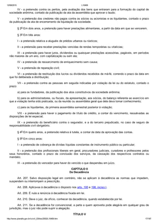 12/08/2015 L10406
http://www.planalto.gov.br/ccivil_03/leis/2002/L10406.htm 17/187
IV ­ a pretensão contra os peritos, pela avaliação dos bens que entraram para a formação do capital de
sociedade anônima, contado da publicação da ata da assembléia que aprovar o laudo;
V ­ a pretensão dos credores não pagos contra os sócios ou acionistas e os liquidantes, contado o prazo
da publicação da ata de encerramento da liquidação da sociedade.
§ 2o Em dois anos, a pretensão para haver prestações alimentares, a partir da data em que se vencerem.
§ 3o Em três anos:
I ­ a pretensão relativa a aluguéis de prédios urbanos ou rústicos;
II ­ a pretensão para receber prestações vencidas de rendas temporárias ou vitalícias;
III ­ a pretensão para haver juros, dividendos ou quaisquer prestações acessórias, pagáveis, em períodos
não maiores de um ano, com capitalização ou sem ela;
IV ­ a pretensão de ressarcimento de enriquecimento sem causa;
V ­ a pretensão de reparação civil;
VI ­ a pretensão de restituição dos lucros ou dividendos recebidos de má­fé, correndo o prazo da data em
que foi deliberada a distribuição;
VII ­ a pretensão contra as pessoas em seguida indicadas por violação da lei ou do estatuto, contado o
prazo:
a) para os fundadores, da publicação dos atos constitutivos da sociedade anônima;
b) para os administradores, ou fiscais, da apresentação, aos sócios, do balanço referente ao exercício em
que a violação tenha sido praticada, ou da reunião ou assembléia geral que dela deva tomar conhecimento;
c) para os liquidantes, da primeira assembléia semestral posterior à violação;
VIII ­ a pretensão para haver o pagamento de título de crédito, a contar do vencimento, ressalvadas as
disposições de lei especial;
IX  ­  a  pretensão  do  beneficiário  contra  o  segurador,  e  a  do  terceiro  prejudicado,  no  caso  de  seguro  de
responsabilidade civil obrigatório.
§ 4o Em quatro anos, a pretensão relativa à tutela, a contar da data da aprovação das contas.
§ 5o Em cinco anos:
I ­ a pretensão de cobrança de dívidas líquidas constantes de instrumento público ou particular;
II ­ a pretensão dos profissionais liberais em geral, procuradores judiciais, curadores e professores pelos
seus  honorários,  contado  o  prazo  da  conclusão  dos  serviços,  da  cessação  dos  respectivos  contratos  ou
mandato;
III ­ a pretensão do vencedor para haver do vencido o que despendeu em juízo.
 CAPÍTULO II
Da Decadência
Art.  207.  Salvo  disposição  legal  em  contrário,  não  se  aplicam  à  decadência  as  normas  que  impedem,
suspendem ou interrompem a prescrição.
Art. 208. Aplica­se à decadência o disposto nos arts. 195 e 198, inciso I.
Art. 209. É nula a renúncia à decadência fixada em lei.
Art. 210. Deve o juiz, de ofício, conhecer da decadência, quando estabelecida por lei.
Art. 211. Se a decadência for convencional, a parte a quem aproveita pode alegá­la em qualquer grau de
jurisdição, mas o juiz não pode suprir a alegação.
 TÍTULO V
 