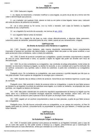 12/08/2015 L10406
http://www.planalto.gov.br/ccivil_03/leis/2002/L10406.htm 170/187
 Seção III
Da Caducidade dos Legados
Art. 1.939. Caducará o legado:
I ­ se, depois do testamento, o testador modificar a coisa legada, ao ponto de já não ter a forma nem lhe
caber a denominação que possuía;
II ­ se o testador, por qualquer título, alienar no todo ou em parte a coisa legada; nesse caso, caducará
até onde ela deixou de pertencer ao testador;
III  ­  se  a  coisa  perecer  ou  for  evicta,  vivo  ou  morto  o  testador,  sem  culpa  do  herdeiro  ou  legatário
incumbido do seu cumprimento;
IV ­ se o legatário for excluído da sucessão, nos termos do art. 1.815;
V ­ se o legatário falecer antes do testador.
Art.  1.940.  Se  o  legado  for  de  duas  ou  mais  coisas  alternativamente,  e  algumas  delas  perecerem,
subsistirá quanto às restantes; perecendo parte de uma, valerá, quanto ao seu remanescente, o legado.
 CAPÍTULO VIII
Do Direito de Acrescer entre Herdeiros e Legatários
Art.  1.941.  Quando  vários  herdeiros,  pela  mesma  disposição  testamentária,  forem  conjuntamente
chamados à herança em quinhões não determinados, e qualquer deles não puder ou não quiser aceitá­la, a sua
parte acrescerá à dos co­herdeiros, salvo o direito do substituto.
Art. 1.942. O direito de acrescer competirá aos co­legatários, quando nomeados conjuntamente a respeito
de  uma  só  coisa,  determinada  e  certa,  ou  quando  o  objeto  do  legado  não  puder  ser  dividido  sem  risco  de
desvalorização.
Art. 1.943. Se um dos co­herdeiros ou co­legatários, nas condições do artigo antecedente, morrer antes do
testador; se renunciar a herança ou legado, ou destes for excluído, e, se a condição sob a qual foi instituído não
se  verificar,  acrescerá  o  seu  quinhão,  salvo  o  direito  do  substituto,  à  parte  dos  co­herdeiros  ou  co­legatários
conjuntos.
Parágrafo único. Os co­herdeiros ou co­legatários, aos quais acresceu o quinhão daquele que não quis ou
não pôde suceder, ficam sujeitos às obrigações ou encargos que o oneravam.
Art. 1.944. Quando não se efetua o direito de acrescer, transmite­se aos herdeiros legítimos a quota vaga
do nomeado.
Parágrafo único. Não existindo o direito de acrescer entre os co­legatários, a quota do que faltar acresce
ao herdeiro ou ao legatário incumbido de satisfazer esse legado, ou a todos os herdeiros, na proporção dos seus
quinhões, se o legado se deduziu da herança.
Art. 1.945. Não pode o beneficiário do acréscimo repudiá­lo separadamente da herança ou legado que lhe
caiba,  salvo  se  o  acréscimo  comportar  encargos  especiais  impostos  pelo  testador;  nesse  caso,  uma  vez
repudiado, reverte o acréscimo para a pessoa a favor de quem os encargos foram instituídos.
Art. 1.946. Legado um só usufruto conjuntamente a duas ou mais pessoas, a parte da que faltar acresce
aos co­legatários.
Parágrafo único. Se não houver conjunção entre os co­legatários, ou se, apesar de conjuntos, só lhes foi
legada certa parte do usufruto, consolidar­se­ão na propriedade as quotas dos que faltarem, à medida que eles
forem faltando.
 CAPÍTULO IX
Das Substituições
 Seção I
Da Substituição Vulgar e da Recíproca
Art. 1.947. O testador pode substituir outra pessoa ao herdeiro ou ao legatário nomeado, para o caso de
um  ou  outro  não  querer  ou  não  poder  aceitar  a  herança  ou  o  legado,  presumindo­se  que  a  substituição  foi
determinada para as duas alternativas, ainda que o testador só a uma se refira.
 