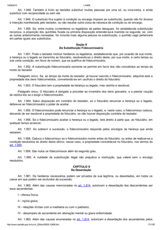 12/08/2015 L10406
http://www.planalto.gov.br/ccivil_03/leis/2002/L10406.htm 171/187
Art.  1.948.  Também  é  lícito  ao  testador  substituir  muitas  pessoas  por  uma  só,  ou  vice­versa,  e  ainda
substituir com reciprocidade ou sem ela.
Art. 1.949. O substituto fica sujeito à condição ou encargo imposto ao substituído, quando não for diversa
a intenção manifestada pelo testador, ou não resultar outra coisa da natureza da condição ou do encargo.
Art. 1.950. Se, entre muitos co­herdeiros ou legatários de partes desiguais, for estabelecida substituição
recíproca, a proporção dos quinhões fixada na primeira disposição entender­se­á mantida na segunda; se, com
as outras anteriormente nomeadas, for incluída mais alguma pessoa na substituição, o quinhão vago pertencerá
em partes iguais aos substitutos.
 Seção II
Da Substituição Fideicomissária
Art. 1.951. Pode o testador instituir herdeiros ou legatários, estabelecendo que, por ocasião de sua morte,
a herança ou o legado se transmita ao fiduciário, resolvendo­se o direito deste, por sua morte, a certo tempo ou
sob certa condição, em favor de outrem, que se qualifica de fideicomissário.
Art. 1.952. A substituição fideicomissária somente se permite em favor dos não concebidos ao tempo da
morte do testador.
Parágrafo único. Se, ao tempo da morte do testador, já houver nascido o fideicomissário, adquirirá este a
propriedade dos bens fideicometidos, convertendo­se em usufruto o direito do fiduciário.
Art. 1.953. O fiduciário tem a propriedade da herança ou legado, mas restrita e resolúvel.
Parágrafo único. O fiduciário é obrigado a proceder ao inventário dos bens gravados, e a prestar caução
de restituí­los se o exigir o fideicomissário.
Art.  1.954.  Salvo  disposição  em  contrário  do  testador,  se  o  fiduciário  renunciar  a  herança  ou  o  legado,
defere­se ao fideicomissário o poder de aceitar.
Art. 1.955. O fideicomissário pode renunciar a herança ou o legado, e, neste caso, o fideicomisso caduca,
deixando de ser resolúvel a propriedade do fiduciário, se não houver disposição contrária do testador.
Art. 1.956. Se o fideicomissário aceitar a herança ou o legado, terá direito à parte que, ao fiduciário, em
qualquer tempo acrescer.
Art.  1.957.  Ao  sobrevir  a  sucessão,  o  fideicomissário  responde  pelos  encargos  da  herança  que  ainda
restarem.
Art. 1.958. Caduca o fideicomisso se o fideicomissário morrer antes do fiduciário, ou antes de realizar­se a
condição resolutória do direito deste último; nesse caso, a propriedade consolida­se no fiduciário, nos termos do
art. 1.955.
Art. 1.959. São nulos os fideicomissos além do segundo grau.
Art.  1.960.  A  nulidade  da  substituição  ilegal  não  prejudica  a  instituição,  que  valerá  sem  o  encargo
resolutório.
 CAPÍTULO X
Da Deserdação
Art. 1.961. Os herdeiros necessários podem ser privados de sua legítima, ou deserdados, em todos os
casos em que podem ser excluídos da sucessão.
Art. 1.962. Além das causas mencionadas no art. 1.814, autorizam a deserdação dos descendentes por
seus ascendentes:
I ­ ofensa física;
II ­ injúria grave;
III ­ relações ilícitas com a madrasta ou com o padrasto;
IV ­ desamparo do ascendente em alienação mental ou grave enfermidade.
Art. 1.963. Além das causas enumeradas no art. 1.814, autorizam a deserdação dos ascendentes pelos
 
