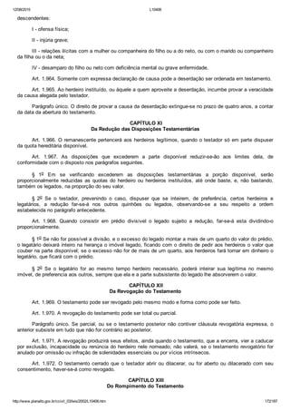 12/08/2015 L10406
http://www.planalto.gov.br/ccivil_03/leis/2002/L10406.htm 172/187
descendentes:
I ­ ofensa física;
II ­ injúria grave;
III ­ relações ilícitas com a mulher ou companheira do filho ou a do neto, ou com o marido ou companheiro
da filha ou o da neta;
IV ­ desamparo do filho ou neto com deficiência mental ou grave enfermidade.
Art. 1.964. Somente com expressa declaração de causa pode a deserdação ser ordenada em testamento.
Art. 1.965. Ao herdeiro instituído, ou àquele a quem aproveite a deserdação, incumbe provar a veracidade
da causa alegada pelo testador.
Parágrafo único. O direito de provar a causa da deserdação extingue­se no prazo de quatro anos, a contar
da data da abertura do testamento.
 CAPÍTULO XI
Da Redução das Disposições Testamentárias
Art. 1.966. O remanescente pertencerá aos herdeiros legítimos, quando o testador só em parte dispuser
da quota hereditária disponível.
Art.  1.967.  As  disposições  que  excederem  a  parte  disponível  reduzir­se­ão  aos  limites  dela,  de
conformidade com o disposto nos parágrafos seguintes.
§  1o  Em  se  verificando  excederem  as  disposições  testamentárias  a  porção  disponível,  serão
proporcionalmente  reduzidas  as  quotas  do  herdeiro  ou  herdeiros  instituídos,  até  onde  baste,  e,  não  bastando,
também os legados, na proporção do seu valor.
§  2o  Se  o  testador,  prevenindo  o  caso,  dispuser  que  se  inteirem,  de  preferência,  certos  herdeiros  e
legatários,  a  redução  far­se­á  nos  outros  quinhões  ou  legados,  observando­se  a  seu  respeito  a  ordem
estabelecida no parágrafo antecedente.
Art.  1.968.  Quando  consistir  em  prédio  divisível  o  legado  sujeito  a  redução,  far­se­á  esta  dividindo­o
proporcionalmente.
§ 1o Se não for possível a divisão, e o excesso do legado montar a mais de um quarto do valor do prédio,
o legatário deixará inteiro na herança o imóvel legado, ficando com o direito de pedir aos herdeiros o valor que
couber na parte disponível; se o excesso não for de mais de um quarto, aos herdeiros fará tornar em dinheiro o
legatário, que ficará com o prédio.
§  2o  Se  o  legatário  for  ao  mesmo  tempo  herdeiro  necessário,  poderá  inteirar  sua  legítima  no  mesmo
imóvel, de preferencia aos outros, sempre que ela e a parte subsistente do legado lhe absorverem o valor.
 CAPÍTULO XII
Da Revogação do Testamento
Art. 1.969. O testamento pode ser revogado pelo mesmo modo e forma como pode ser feito.
Art. 1.970. A revogação do testamento pode ser total ou parcial.
Parágrafo único. Se parcial, ou se o testamento posterior não contiver cláusula revogatória expressa, o
anterior subsiste em tudo que não for contrário ao posterior.
Art. 1.971. A revogação produzirá seus efeitos, ainda quando o testamento, que a encerra, vier a caducar
por exclusão, incapacidade ou renúncia do herdeiro nele nomeado; não valerá, se o testamento revogatório for
anulado por omissão ou infração de solenidades essenciais ou por vícios intrínsecos.
Art. 1.972. O testamento cerrado que o testador abrir ou dilacerar, ou for aberto ou dilacerado com seu
consentimento, haver­se­á como revogado.
 CAPÍTULO XIII
Do Rompimento do Testamento
 