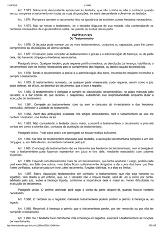 12/08/2015 L10406
http://www.planalto.gov.br/ccivil_03/leis/2002/L10406.htm 173/187
Art. 1.973. Sobrevindo descendente sucessível ao testador, que não o tinha ou não o conhecia quando
testou, rompe­se o testamento em todas as suas disposições, se esse descendente sobreviver ao testador.
Art. 1.974. Rompe­se também o testamento feito na ignorância de existirem outros herdeiros necessários.
Art.  1.975.  Não  se  rompe  o  testamento,  se  o  testador  dispuser  da  sua  metade,  não  contemplando  os
herdeiros necessários de cuja existência saiba, ou quando os exclua dessa parte.
 CAPÍTULO XIV
Do Testamenteiro
Art. 1.976. O testador pode nomear um ou mais testamenteiros, conjuntos ou separados, para lhe darem
cumprimento às disposições de última vontade.
Art. 1.977. O testador pode conceder ao testamenteiro a posse e a administração da herança, ou de parte
dela, não havendo cônjuge ou herdeiros necessários.
Parágrafo único. Qualquer herdeiro pode requerer partilha imediata, ou devolução da herança, habilitando o
testamenteiro com os meios necessários para o cumprimento dos legados, ou dando caução de prestá­los.
Art. 1.978. Tendo o testamenteiro a posse e a administração dos bens, incumbe­lhe requerer inventário e
cumprir o testamento.
Art.  1.979.  O  testamenteiro  nomeado,  ou  qualquer  parte  interessada,  pode  requerer,  assim  como  o  juiz
pode ordenar, de ofício, ao detentor do testamento, que o leve a registro.
Art. 1.980. O testamenteiro é obrigado a cumprir as disposições testamentárias, no prazo marcado pelo
testador,  e  a  dar  contas  do  que  recebeu  e  despendeu,  subsistindo  sua  responsabilidade  enquanto  durar  a
execução do testamento.
Art.  1.981.  Compete  ao  testamenteiro,  com  ou  sem  o  concurso  do  inventariante  e  dos  herdeiros
instituídos, defender a validade do testamento.
Art.  1.982.  Além  das  atribuições  exaradas  nos  artigos  antecedentes,  terá  o  testamenteiro  as  que  lhe
conferir o testador, nos limites da lei.
Art.  1.983.  Não  concedendo  o  testador  prazo  maior,  cumprirá  o  testamenteiro  o  testamento  e  prestará
contas em cento e oitenta dias, contados da aceitação da testamentaria.
Parágrafo único. Pode esse prazo ser prorrogado se houver motivo suficiente.
Art. 1.984. Na falta de testamenteiro nomeado pelo testador, a execução testamentária compete a um dos
cônjuges, e, em falta destes, ao herdeiro nomeado pelo juiz.
Art. 1.985. O encargo da testamentaria não se transmite aos herdeiros do testamenteiro, nem é delegável;
mas  o  testamenteiro  pode  fazer­se  representar  em  juízo  e  fora  dele,  mediante  mandatário  com  poderes
especiais.
Art. 1.986. Havendo simultaneamente mais de um testamenteiro, que tenha aceitado o cargo, poderá cada
qual exercê­lo, em falta dos outros; mas todos ficam solidariamente obrigados a dar conta dos bens que lhes
forem confiados, salvo se cada um tiver, pelo testamento, funções distintas, e a elas se limitar.
Art.  1.987.  Salvo  disposição  testamentária  em  contrário,  o  testamenteiro,  que  não  seja  herdeiro  ou
legatário,  terá  direito  a  um  prêmio,  que,  se  o  testador  não  o  houver  fixado,  será  de  um  a  cinco  por  cento,
arbitrado  pelo  juiz,  sobre  a  herança  líquida,  conforme  a  importância  dela  e  maior  ou  menor  dificuldade  na
execução do testamento.
Parágrafo  único.  O  prêmio  arbitrado  será  pago  à  conta  da  parte  disponível,  quando  houver  herdeiro
necessário.
Art.  1.988.  O  herdeiro  ou  o  legatário  nomeado  testamenteiro  poderá  preferir  o  prêmio  à  herança  ou  ao
legado.
Art.  1.989.  Reverterá  à  herança  o  prêmio  que  o  testamenteiro  perder,  por  ser  removido  ou  por  não  ter
cumprido o testamento.
Art. 1.990. Se o testador tiver distribuído toda a herança em legados, exercerá o testamenteiro as funções
de inventariante.
 