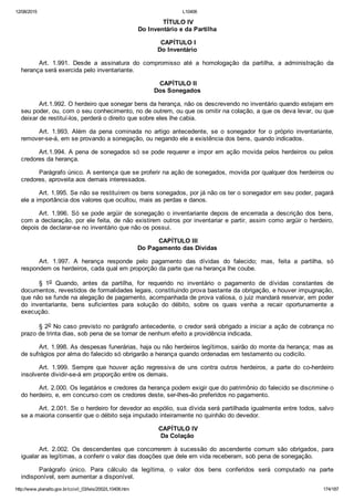 12/08/2015 L10406
http://www.planalto.gov.br/ccivil_03/leis/2002/L10406.htm 174/187
 TÍTULO IV
Do Inventário e da Partilha
 CAPÍTULO I
Do Inventário
Art.  1.991.  Desde  a  assinatura  do  compromisso  até  a  homologação  da  partilha,  a  administração  da
herança será exercida pelo inventariante.
 CAPÍTULO II
Dos Sonegados
Art.1.992. O herdeiro que sonegar bens da herança, não os descrevendo no inventário quando estejam em
seu poder, ou, com o seu conhecimento, no de outrem, ou que os omitir na colação, a que os deva levar, ou que
deixar de restituí­los, perderá o direito que sobre eles lhe cabia.
Art.  1.993.  Além  da  pena  cominada  no  artigo  antecedente,  se  o  sonegador  for  o  próprio  inventariante,
remover­se­á, em se provando a sonegação, ou negando ele a existência dos bens, quando indicados.
Art.1.994. A pena de sonegados só se pode requerer e impor em ação movida pelos herdeiros ou pelos
credores da herança.
Parágrafo único. A sentença que se proferir na ação de sonegados, movida por qualquer dos herdeiros ou
credores, aproveita aos demais interessados.
Art. 1.995. Se não se restituírem os bens sonegados, por já não os ter o sonegador em seu poder, pagará
ele a importância dos valores que ocultou, mais as perdas e danos.
Art.  1.996.  Só  se  pode  argüir  de  sonegação  o  inventariante  depois  de  encerrada  a  descrição  dos  bens,
com a declaração, por ele feita, de não existirem outros por inventariar e partir, assim como argüir o herdeiro,
depois de declarar­se no inventário que não os possui.
 CAPÍTULO III
Do Pagamento das Dívidas
Art.  1.997.  A  herança  responde  pelo  pagamento  das  dívidas  do  falecido;  mas,  feita  a  partilha,  só
respondem os herdeiros, cada qual em proporção da parte que na herança lhe coube.
§  1o  Quando,  antes  da  partilha,  for  requerido  no  inventário  o  pagamento  de  dívidas  constantes  de
documentos, revestidos de formalidades legais, constituindo prova bastante da obrigação, e houver impugnação,
que não se funde na alegação de pagamento, acompanhada de prova valiosa, o juiz mandará reservar, em poder
do  inventariante,  bens  suficientes  para  solução  do  débito,  sobre  os  quais  venha  a  recair  oportunamente  a
execução.
§ 2o No caso previsto no parágrafo antecedente, o credor será obrigado a iniciar a ação de cobrança no
prazo de trinta dias, sob pena de se tornar de nenhum efeito a providência indicada.
Art. 1.998. As despesas funerárias, haja ou não herdeiros legítimos, sairão do monte da herança; mas as
de sufrágios por alma do falecido só obrigarão a herança quando ordenadas em testamento ou codicilo.
Art.  1.999.  Sempre  que  houver  ação  regressiva  de  uns  contra  outros  herdeiros,  a  parte  do  co­herdeiro
insolvente dividir­se­á em proporção entre os demais.
Art. 2.000. Os legatários e credores da herança podem exigir que do patrimônio do falecido se discrimine o
do herdeiro, e, em concurso com os credores deste, ser­lhes­ão preferidos no pagamento.
Art. 2.001. Se o herdeiro for devedor ao espólio, sua dívida será partilhada igualmente entre todos, salvo
se a maioria consentir que o débito seja imputado inteiramente no quinhão do devedor.
 CAPÍTULO IV
Da Colação
Art.  2.002.  Os  descendentes  que  concorrerem  à  sucessão  do  ascendente  comum  são  obrigados,  para
igualar as legítimas, a conferir o valor das doações que dele em vida receberam, sob pena de sonegação.
Parágrafo  único.  Para  cálculo  da  legítima,  o  valor  dos  bens  conferidos  será  computado  na  parte
indisponível, sem aumentar a disponível.
 