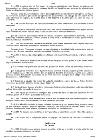 12/08/2015 L10406
http://www.planalto.gov.br/ccivil_03/leis/2002/L10406.htm 175/187
Art.  2.003.  A  colação  tem  por  fim  igualar,  na  proporção  estabelecida  neste  Código,  as  legítimas  dos
descendentes  e  do  cônjuge  sobrevivente,  obrigando  também  os  donatários  que,  ao  tempo  do  falecimento  do
doador, já não possuírem os bens doados.
Parágrafo único. Se, computados os valores das doações feitas em adiantamento de legítima, não houver
no  acervo  bens  suficientes  para  igualar  as  legítimas  dos  descendentes  e  do  cônjuge,  os  bens  assim  doados
serão  conferidos  em  espécie,  ou,  quando  deles  já  não  disponha  o  donatário,  pelo  seu  valor  ao  tempo  da
liberalidade.
Art. 2.004. O valor de colação dos bens doados será aquele, certo ou estimativo, que lhes atribuir o ato de
liberalidade.
§ 1o Se do ato de doação não constar valor certo, nem houver estimação feita naquela época, os bens
serão conferidos na partilha pelo que então se calcular valessem ao tempo da liberalidade.
§ 2o Só o valor dos bens doados entrará em colação; não assim o das benfeitorias acrescidas, as quais
pertencerão  ao  herdeiro  donatário,  correndo  também  à  conta  deste  os  rendimentos  ou  lucros,  assim  como  os
danos e perdas que eles sofrerem.
Art. 2.005. São dispensadas da colação as doações que o doador determinar saiam da parte disponível,
contanto que não a excedam, computado o seu valor ao tempo da doação.
Parágrafo  único.  Presume­se  imputada  na  parte  disponível  a  liberalidade  feita  a  descendente  que,  ao
tempo do ato, não seria chamado à sucessão na qualidade de herdeiro necessário.
Art. 2.006. A dispensa da colação pode ser outorgada pelo doador em testamento, ou no próprio título de
liberalidade.
Art. 2.007. São sujeitas à redução as doações em que se apurar excesso quanto ao que o doador poderia
dispor, no momento da liberalidade.
§ 1o O excesso será apurado com base no valor que os bens doados tinham, no momento da liberalidade.
§ 2o A redução da liberalidade far­se­á pela restituição ao monte do excesso assim apurado; a restituição
será em espécie, ou, se não mais existir o bem em poder do donatário, em dinheiro, segundo o seu valor ao
tempo da abertura da sucessão, observadas, no que forem aplicáveis, as regras deste Código sobre a redução
das disposições testamentárias.
§  3o  Sujeita­se  a  redução,  nos  termos  do  parágrafo  antecedente,  a  parte  da  doação  feita  a  herdeiros
necessários que exceder a legítima e mais a quota disponível.
§ 4o Sendo várias as doações a herdeiros necessários, feitas em diferentes datas, serão elas reduzidas a
partir da última, até a eliminação do excesso.
Art. 2.008. Aquele que renunciou a herança ou dela foi excluído, deve, não obstante, conferir as doações
recebidas, para o fim de repor o que exceder o disponível.
Art. 2.009. Quando os netos, representando os seus pais, sucederem aos avós, serão obrigados a trazer
à colação, ainda que não o hajam herdado, o que os pais teriam de conferir.
Art. 2.010. Não virão à colação os gastos ordinários do ascendente com o descendente, enquanto menor,
na  sua  educação,  estudos,  sustento,  vestuário,  tratamento  nas  enfermidades,  enxoval,  assim  como  as
despesas de casamento, ou as feitas no interesse de sua defesa em processo­crime.
Art.  2.011.  As  doações  remuneratórias  de  serviços  feitos  ao  ascendente  também  não  estão  sujeitas  a
colação.
Art.  2.012.  Sendo  feita  a  doação  por  ambos  os  cônjuges,  no  inventário  de  cada  um  se  conferirá  por
metade.
 CAPÍTULO V
Da Partilha
Art.  2.013.  O  herdeiro  pode  sempre  requerer  a  partilha,  ainda  que  o  testador  o  proíba,  cabendo  igual
faculdade aos seus cessionários e credores.
 