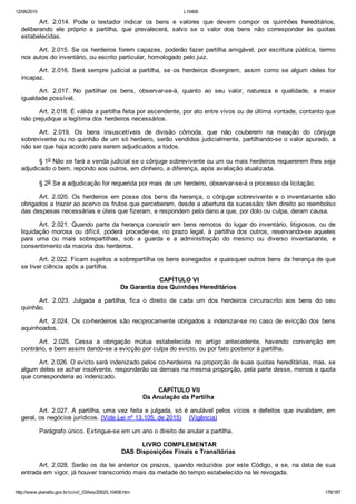 12/08/2015 L10406
http://www.planalto.gov.br/ccivil_03/leis/2002/L10406.htm 176/187
Art.  2.014.  Pode  o  testador  indicar  os  bens  e  valores  que  devem  compor  os  quinhões  hereditários,
deliberando  ele  próprio  a  partilha,  que  prevalecerá,  salvo  se  o  valor  dos  bens  não  corresponder  às  quotas
estabelecidas.
Art. 2.015. Se os herdeiros forem capazes, poderão fazer partilha amigável, por escritura pública, termo
nos autos do inventário, ou escrito particular, homologado pelo juiz.
Art.  2.016.  Será  sempre  judicial  a  partilha,  se  os  herdeiros  divergirem,  assim  como  se  algum  deles  for
incapaz.
Art.  2.017.  No  partilhar  os  bens,  observar­se­á,  quanto  ao  seu  valor,  natureza  e  qualidade,  a  maior
igualdade possível.
Art. 2.018. É válida a partilha feita por ascendente, por ato entre vivos ou de última vontade, contanto que
não prejudique a legítima dos herdeiros necessários.
Art.  2.019.  Os  bens  insuscetíveis  de  divisão  cômoda,  que  não  couberem  na  meação  do  cônjuge
sobrevivente ou no quinhão de um só herdeiro, serão vendidos judicialmente, partilhando­se o valor apurado, a
não ser que haja acordo para serem adjudicados a todos.
§ 1o Não se fará a venda judicial se o cônjuge sobrevivente ou um ou mais herdeiros requererem lhes seja
adjudicado o bem, repondo aos outros, em dinheiro, a diferença, após avaliação atualizada.
§ 2o Se a adjudicação for requerida por mais de um herdeiro, observar­se­á o processo da licitação.
Art.  2.020.  Os  herdeiros  em  posse  dos  bens  da  herança,  o  cônjuge  sobrevivente  e  o  inventariante  são
obrigados a trazer ao acervo os frutos que perceberam, desde a abertura da sucessão; têm direito ao reembolso
das despesas necessárias e úteis que fizeram, e respondem pelo dano a que, por dolo ou culpa, deram causa.
Art. 2.021. Quando parte da herança consistir em bens remotos do lugar do inventário, litigiosos, ou de
liquidação  morosa  ou  difícil,  poderá  proceder­se,  no  prazo  legal,  à  partilha  dos  outros,  reservando­se  aqueles
para  uma  ou  mais  sobrepartilhas,  sob  a  guarda  e  a  administração  do  mesmo  ou  diverso  inventariante,  e
consentimento da maioria dos herdeiros.
Art. 2.022. Ficam sujeitos a sobrepartilha os bens sonegados e quaisquer outros bens da herança de que
se tiver ciência após a partilha.
 CAPÍTULO VI
Da Garantia dos Quinhões Hereditários
Art.  2.023.  Julgada  a  partilha,  fica  o  direito  de  cada  um  dos  herdeiros  circunscrito  aos  bens  do  seu
quinhão.
Art.  2.024.  Os  co­herdeiros  são  reciprocamente  obrigados  a  indenizar­se  no  caso  de  evicção  dos  bens
aquinhoados.
Art.  2.025.  Cessa  a  obrigação  mútua  estabelecida  no  artigo  antecedente,  havendo  convenção  em
contrário, e bem assim dando­se a evicção por culpa do evicto, ou por fato posterior à partilha.
Art. 2.026. O evicto será indenizado pelos co­herdeiros na proporção de suas quotas hereditárias, mas, se
algum deles se achar insolvente, responderão os demais na mesma proporção, pela parte desse, menos a quota
que corresponderia ao indenizado.
 CAPÍTULO VII
Da Anulação da Partilha
Art. 2.027. A partilha, uma vez feita e julgada, só é anulável pelos vícios e defeitos que invalidam, em
geral, os negócios jurídicos. (Vide Lei nº 13.105, de 2015)    (Vigência)
Parágrafo único. Extingue­se em um ano o direito de anular a partilha.
 LIVRO COMPLEMENTAR
DAS Disposições Finais e Transitórias
Art. 2.028. Serão os da lei anterior os prazos, quando reduzidos por este Código, e se, na data de sua
entrada em vigor, já houver transcorrido mais da metade do tempo estabelecido na lei revogada.
 