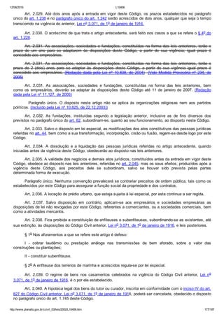 12/08/2015 L10406
http://www.planalto.gov.br/ccivil_03/leis/2002/L10406.htm 177/187
Art.  2.029.  Até  dois  anos  após  a  entrada  em  vigor  deste  Código,  os  prazos  estabelecidos  no  parágrafo
único do art. 1.238 e no parágrafo único do art. 1.242 serão acrescidos de dois anos, qualquer que seja o tempo
transcorrido na vigência do anterior, Lei no 3.071, de 1o de janeiro de 1916.
Art. 2.030. O acréscimo de que trata o artigo antecedente, será feito nos casos a que se refere o § 4o do
art. 1.228.
Art. 2.031. As associações, sociedades e fundações, constituídas na forma das leis anteriores, terão o
prazo  de  um  ano  para  se  adaptarem  às  disposições  deste  Código,  a  partir  de  sua  vigência;  igual  prazo  é
concedido aos empresários.
Art. 2.031. As associações, sociedades e fundações, constituídas na forma das leis anteriores, terão o
prazo  de  2  (dois)  anos  para  se  adaptar  às  disposições  deste  Código,  a  partir  de  sua  vigência  igual  prazo  é
concedido aos empresários. (Redação  dada  pela  Lei  nº  10.838,  de  2004)  (Vide  Medida  Provisória  nº  234,  de
2005)
Art.  2.031.  As  associações,  sociedades  e  fundações,  constituídas  na  forma  das  leis  anteriores,  bem
como  os  empresários,  deverão  se  adaptar  às  disposições  deste  Código  até  11  de  janeiro  de  2007.  (Redação
dada pela Lei nº 11.127, de 2005)
    Parágrafo  único.  O  disposto  neste  artigo  não  se  aplica  às  organizações  religiosas  nem  aos  partidos
políticos. (Incluído pela Lei nº 10.825, de 22.12.2003))
Art.  2.032.  As  fundações,  instituídas  segundo  a  legislação  anterior,  inclusive  as  de  fins  diversos  dos
previstos no parágrafo único do art. 62, subordinam­se, quanto ao seu funcionamento, ao disposto neste Código.
Art. 2.033. Salvo o disposto em lei especial, as modificações dos atos constitutivos das pessoas jurídicas
referidas no art. 44, bem como a sua transformação, incorporação, cisão ou fusão, regem­se desde logo por este
Código.
Art.  2.034.  A  dissolução  e  a  liquidação  das  pessoas  jurídicas  referidas  no  artigo  antecedente,  quando
iniciadas antes da vigência deste Código, obedecerão ao disposto nas leis anteriores.
Art. 2.035. A validade dos negócios e demais atos jurídicos, constituídos antes da entrada em vigor deste
Código, obedece ao disposto nas leis anteriores, referidas no art. 2.045, mas os seus efeitos, produzidos após a
vigência  deste  Código,  aos  preceitos  dele  se  subordinam,  salvo  se  houver  sido  prevista  pelas  partes
determinada forma de execução.
Parágrafo único. Nenhuma convenção prevalecerá se contrariar preceitos de ordem pública, tais como os
estabelecidos por este Código para assegurar a função social da propriedade e dos contratos.
Art. 2.036. A locação de prédio urbano, que esteja sujeita à lei especial, por esta continua a ser regida.
Art.  2.037.  Salvo  disposição  em  contrário,  aplicam­se  aos  empresários  e  sociedades  empresárias  as
disposições de lei não revogadas por este Código, referentes a comerciantes, ou a sociedades comerciais, bem
como a atividades mercantis.
Art. 2.038. Fica proibida a constituição de enfiteuses e subenfiteuses, subordinando­se as existentes, até
sua extinção, às disposições do Código Civil anterior, Lei no 3.071, de 1o de janeiro de 1916, e leis posteriores.
§ 1o Nos aforamentos a que se refere este artigo é defeso:
I  ­  cobrar  laudêmio  ou  prestação  análoga  nas  transmissões  de  bem  aforado,  sobre  o  valor  das
construções ou plantações;
II ­ constituir subenfiteuse.
§ 2o A enfiteuse dos terrenos de marinha e acrescidos regula­se por lei especial.
Art.  2.039.  O  regime  de  bens  nos  casamentos  celebrados  na  vigência  do  Código  Civil  anterior,  Lei  no
3.071, de 1o de janeiro de 1916, é o por ele estabelecido.
Art. 2.040. A hipoteca legal dos bens do tutor ou curador, inscrita em conformidade com o inciso IV do art.
827 do Código Civil anterior, Lei no 3.071, de 1o de janeiro de 1916, poderá ser cancelada, obedecido o disposto
no parágrafo único do art. 1.745 deste Código.
 