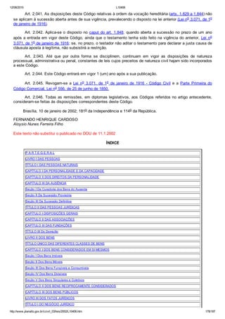 12/08/2015 L10406
http://www.planalto.gov.br/ccivil_03/leis/2002/L10406.htm 178/187
Art. 2.041. As disposições deste Código relativas à ordem da vocação hereditária (arts. 1.829 a 1.844) não
se aplicam à sucessão aberta antes de sua vigência, prevalecendo o disposto na lei anterior (Lei no 3.071, de 1o
de janeiro de 1916).
Art. 2.042. Aplica­se o disposto no caput do art. 1.848, quando aberta a sucessão no prazo de um ano
após a entrada em vigor deste Código, ainda que o testamento tenha sido feito na vigência do anterior, Lei  no
3.071, de 1o de janeiro de 1916; se, no prazo, o testador não aditar o testamento para declarar a justa causa de
cláusula aposta à legítima, não subsistirá a restrição.
Art.  2.043.  Até  que  por  outra  forma  se  disciplinem,  continuam  em  vigor  as  disposições  de  natureza
processual, administrativa ou penal, constantes de leis cujos preceitos de natureza civil hajam sido incorporados
a este Código.
Art. 2.044. Este Código entrará em vigor 1 (um) ano após a sua publicação.
Art.  2.045.  Revogam­se  a  Lei  no  3.071,  de  1o  de  janeiro  de  1916  ­  Código  Civil  e  a  Parte  Primeira  do
Código Comercial, Lei no 556, de 25 de junho de 1850.
Art. 2.046. Todas as remissões, em diplomas legislativos, aos Códigos referidos no artigo antecedente,
consideram­se feitas às disposições correspondentes deste Código.
        Brasília, 10 de janeiro de 2002; 181o da Independência e 114o da República.
FERNANDO HENRIQUE CARDOSO
Aloysio Nunes Ferreira Filho
Este texto não substitui o publicado no DOU de 11.1.2002
ÍNDICE
P A R T E G E R A L
LIVRO I DAS PESSOAS
TÍTULO I DAS PESSOAS NATURAIS
CAPÍTULO I DA PERSONALIDADE E DA CAPACIDADE
CAPÍTULO II DOS DIREITOS DA PERSONALIDADE
CAPÍTULO III DA AUSÊNCIA
Seção I Da Curadoria dos Bens do Ausente
Seção II Da Sucessão Provisória
Seção III Da Sucessão Definitiva
TÍTULO II DAS PESSOAS JURÍDICAS
CAPÍTULO I DISPOSIÇÕES GERAIS
CAPÍTULO II DAS ASSOCIAÇÕES
CAPÍTULO III DAS FUNDAÇÕES
TÍTULO III Do Domicílio
LIVRO II DOS BENS
TÍTULO ÚNICO DAS DIFERENTES CLASSES DE BENS
CAPÍTULO I DOS BENS CONSIDERADOS EM SI MESMOS
Seção I Dos Bens Imóveis
Seção II Dos Bens Móveis
Seção III Dos Bens Fungíveis e Consumíveis
Seção IV Dos Bens Divisíveis
Seção V Dos Bens Singulares e Coletivos
CAPÍTULO II DOS BENS RECIPROCAMENTE CONSIDERADOS
CAPÍTULO III DOS BENS PÚBLICOS
LIVRO III DOS FATOS JURÍDICOS
TÍTULO I DO NEGÓCIO JURÍDICO
 