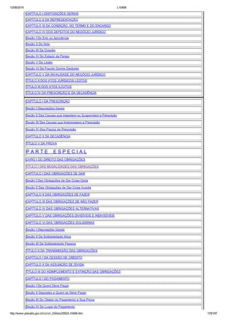 12/08/2015 L10406
http://www.planalto.gov.br/ccivil_03/leis/2002/L10406.htm 179/187
CAPÍTULO I DISPOSIÇÕES GERAIS
CAPÍTULO II DA REPRESENTAÇÃO
CAPÍTULO III DA CONDIÇÃO, DO TERMO E DO ENCARGO
CAPÍTULO IV DOS DEFEITOS DO NEGÓCIO JURÍDICO
Seção I Do Erro ou Ignorância
Seção II Do Dolo
Seção III Da Coação
Seção IV Do Estado de Perigo
Seção V Da Lesão
Seção VI Da Fraude Contra Credores
CAPÍTULO V DA INVALIDADE DO NEGÓCIO JURÍDICO
TÍTULO II DOS ATOS JURÍDICOS LÍCITOS
TÍTULO III DOS ATOS ILÍCITOS
TÍTULO IV DA PRESCRIÇÃO E DA DECADÊNCIA
CAPÍTULO I DA PRESCRIÇÃO
Seção I Disposições Gerais
Seção II Das Causas que Impedem ou Suspendem a Prescrição
Seção III Das Causas que Interrompem a Prescrição
Seção IV Dos Prazos da Prescrição
CAPÍTULO II DA DECADÊNCIA
TÍTULO V DA PROVA
P A R T E    E S P E C I A L
LIVRO I DO DIREITO DAS OBRIGAÇÕES
TÍTULO I DAS MODALIDADES DAS OBRIGAÇÕES
CAPÍTULO I DAS OBRIGAÇÕES DE DAR
Seção I Das Obrigações de Dar Coisa Certa
Seção II Das Obrigações de Dar Coisa Incerta
CAPÍTULO II DAS OBRIGAÇÕES DE FAZER
CAPÍTULO III DAS OBRIGAÇÕES DE NÃO FAZER
CAPÍTULO IV DAS OBRIGAÇÕES ALTERNATIVAS
CAPÍTULO V DAS OBRIGAÇÕES DIVISÍVEIS E INDIVISÍVEIS
CAPÍTULO VI DAS OBRIGAÇÕES SOLIDÁRIAS
Seção I Disposições Gerais
Seção II Da Solidariedade Ativa
Seção III Da Solidariedade Passiva
TÍTULO II DA TRANSMISSÃO DAS OBRIGAÇÕES
CAPÍTULO I DA CESSÃO DE CRÉDITO
CAPÍTULO II DA ASSUNÇÃO DE DÍVIDA
TÍTULO III DO ADIMPLEMENTO E EXTINÇÃO DAS OBRIGAÇÕES
CAPÍTULO I DO PAGAMENTO
Seção I De Quem Deve Pagar
Seção II Daqueles a Quem se Deve Pagar
Seção III Do Objeto do Pagamento e Sua Prova
Seção IV Do Lugar do Pagamento
 