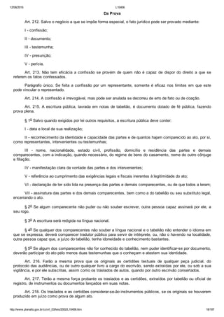 12/08/2015 L10406
http://www.planalto.gov.br/ccivil_03/leis/2002/L10406.htm 18/187
Da Prova
Art. 212. Salvo o negócio a que se impõe forma especial, o fato jurídico pode ser provado mediante:
I ­ confissão;
II ­ documento;
III ­ testemunha;
IV ­ presunção;
V ­ perícia.
Art.  213.  Não  tem  eficácia  a  confissão  se  provém  de  quem  não  é  capaz  de  dispor  do  direito  a  que  se
referem os fatos confessados.
Parágrafo  único.  Se  feita  a  confissão  por  um  representante,  somente  é  eficaz  nos  limites  em  que  este
pode vincular o representado.
Art. 214. A confissão é irrevogável, mas pode ser anulada se decorreu de erro de fato ou de coação.
Art. 215. A escritura pública, lavrada em notas de tabelião,  é  documento  dotado  de  fé  pública,  fazendo
prova plena.
§ 1o Salvo quando exigidos por lei outros requisitos, a escritura pública deve conter:
I ­ data e local de sua realização;
II ­ reconhecimento da identidade e capacidade das partes e de quantos hajam comparecido ao ato, por si,
como representantes, intervenientes ou testemunhas;
III  ­  nome,  nacionalidade,  estado  civil,  profissão,  domicílio  e  residência  das  partes  e  demais
comparecentes, com a indicação, quando necessário, do regime de bens do casamento, nome do outro cônjuge
e filiação;
IV ­ manifestação clara da vontade das partes e dos intervenientes;
V ­ referência ao cumprimento das exigências legais e fiscais inerentes à legitimidade do ato;
VI ­ declaração de ter sido lida na presença das partes e demais comparecentes, ou de que todos a leram;
VII ­ assinatura das partes e dos demais comparecentes, bem como a do tabelião ou seu substituto legal,
encerrando o ato.
§ 2o Se algum comparecente não puder ou não souber escrever, outra pessoa capaz assinará por ele, a
seu rogo.
§ 3o A escritura será redigida na língua nacional.
§ 4o Se qualquer dos comparecentes não souber a língua nacional e o tabelião não entender o idioma em
que se expressa, deverá comparecer tradutor público para servir de intérprete, ou, não o havendo na localidade,
outra pessoa capaz que, a juízo do tabelião, tenha idoneidade e conhecimento bastantes.
§ 5o Se algum dos comparecentes não for conhecido do tabelião, nem puder identificar­se por documento,
deverão participar do ato pelo menos duas testemunhas que o conheçam e atestem sua identidade.
Art.  216.  Farão  a  mesma  prova  que  os  originais  as  certidões  textuais  de  qualquer  peça  judicial,  do
protocolo das audiências, ou de outro qualquer livro a cargo do escrivão, sendo extraídas por ele, ou sob a sua
vigilância, e por ele subscritas, assim como os traslados de autos, quando por outro escrivão consertados.
Art. 217. Terão a mesma força probante os traslados e as certidões, extraídos por tabelião ou oficial de
registro, de instrumentos ou documentos lançados em suas notas.
Art. 218. Os traslados e as certidões considerar­se­ão instrumentos públicos, se os originais se houverem
produzido em juízo como prova de algum ato.
 