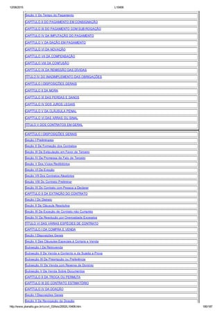 12/08/2015 L10406
http://www.planalto.gov.br/ccivil_03/leis/2002/L10406.htm 180/187
Seção V Do Tempo do Pagamento
CAPÍTULO II DO PAGAMENTO EM CONSIGNAÇÃO
CAPÍTULO III DO PAGAMENTO COM SUB­ROGAÇÃO
CAPÍTULO IV DA IMPUTAÇÃO DO PAGAMENTO
CAPÍTULO V DA DAÇÃO EM PAGAMENTO
CAPÍTULO VI DA NOVAÇÃO
CAPÍTULO VII DA COMPENSAÇÃO
CAPÍTULO VIII DA CONFUSÃO
CAPÍTULO IX DA REMISSÃO DAS DÍVIDAS
TÍTULO IV DO INADIMPLEMENTO DAS OBRIGAÇÕES
CAPÍTULO I DISPOSIÇÕES GERAIS
CAPÍTULO II DA MORA
CAPÍTULO III DAS PERDAS E DANOS
CAPÍTULO IV DOS JUROS LEGAIS
CAPÍTULO V DA CLÁUSULA PENAL
CAPÍTULO VI DAS ARRAS OU SINAL
TÍTULO V DOS CONTRATOS EM GERAL
CAPÍTULO I DISPOSIÇÕES GERAIS
Seção I Preliminares
Seção II Da Formação dos Contratos
Seção III Da Estipulação em Favor de Terceiro
Seção IV Da Promessa de Fato de Terceiro
Seção V Dos Vícios Redibitórios
Seção VI Da Evicção
Seção VII Dos Contratos Aleatórios
Seção VIII Do Contrato Preliminar
Seção IX Do Contrato com Pessoa a Declarar
CAPÍTULO II DA EXTINÇÃO DO CONTRATO
Seção I Do Distrato
Seção II Da Cláusula Resolutiva
Seção III Da Exceção de Contrato não Cumprido
Seção IV Da Resolução por Onerosidade Excessiva
TÍTULO VI DAS VÁRIAS ESPÉCIES DE CONTRATO
CAPÍTULO I DA COMPRA E VENDA
Seção I Disposições Gerais
Seção II Das Cláusulas Especiais à Compra e Venda
Subseção I Da Retrovenda
Subseção II Da Venda a Contento e da Sujeita a Prova
Subseção III Da Preempção ou Preferência
Subseção IV Da Venda com Reserva de Domínio
Subseção V Da Venda Sobre Documentos
CAPÍTULO II DA TROCA OU PERMUTA
CAPÍTULO III DO CONTRATO ESTIMATÓRIO
CAPÍTULO IV DA DOAÇÃO
Seção I Disposições Gerais
Seção II Da Revogação da Doação
 