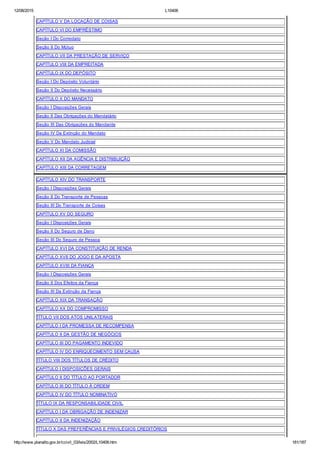 12/08/2015 L10406
http://www.planalto.gov.br/ccivil_03/leis/2002/L10406.htm 181/187
CAPÍTULO V DA LOCAÇÃO DE COISAS
CAPÍTULO VI DO EMPRÉSTIMO
Seção I Do Comodato
Seção II Do Mútuo
CAPÍTULO VII DA PRESTAÇÃO DE SERVIÇO
CAPÍTULO VIII DA EMPREITADA
CAPÍTULO IX DO DEPÓSITO
Seção I Do Depósito Voluntário
Seção II Do Depósito Necessário
CAPÍTULO X DO MANDATO
Seção I Disposições Gerais
Seção II Das Obrigações do Mandatário
Seção III Das Obrigações do Mandante
Seção IV Da Extinção do Mandato
Seção V Do Mandato Judicial
CAPÍTULO XI DA COMISSÃO
CAPÍTULO XII DA AGÊNCIA E DISTRIBUIÇÃO
CAPÍTULO XIII DA CORRETAGEM
CAPÍTULO XIV DO TRANSPORTE
Seção I Disposições Gerais
Seção II Do Transporte de Pessoas
Seção III Do Transporte de Coisas
CAPÍTULO XV DO SEGURO
Seção I Disposições Gerais
Seção II Do Seguro de Dano
Seção III Do Seguro de Pessoa
CAPÍTULO XVI DA CONSTITUIÇÃO DE RENDA
CAPÍTULO XVII DO JOGO E DA APOSTA
CAPÍTULO XVIII DA FIANÇA
Seção I Disposições Gerais
Seção II Dos Efeitos da Fiança
Seção III Da Extinção da Fiança
CAPÍTULO XIX DA TRANSAÇÃO
CAPÍTULO XX DO COMPROMISSO
TÍTULO VII DOS ATOS UNILATERAIS
CAPÍTULO I DA PROMESSA DE RECOMPENSA
CAPÍTULO II DA GESTÃO DE NEGÓCIOS
CAPÍTULO III DO PAGAMENTO INDEVIDO
CAPÍTULO IV DO ENRIQUECIMENTO SEM CAUSA
TÍTULO VIII DOS TÍTULOS DE CRÉDITO
CAPÍTULO I DISPOSIÇÕES GERAIS
CAPÍTULO II DO TÍTULO AO PORTADOR
CAPÍTULO III DO TÍTULO À ORDEM
CAPÍTULO IV DO TÍTULO NOMINATIVO
TÍTULO IX DA RESPONSABILIDADE CIVIL
CAPÍTULO I DA OBRIGAÇÃO DE INDENIZAR
CAPÍTULO II DA INDENIZAÇÃO
TÍTULO X DAS PREFERÊNCIAS E PRIVILÉGIOS CREDITÓRIOS
 