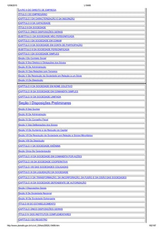 12/08/2015 L10406
http://www.planalto.gov.br/ccivil_03/leis/2002/L10406.htm 182/187
LIVRO II DO DIREITO DE EMPRESA
TÍTULO I DO EMPRESÁRIO
CAPÍTULO I DA CARACTERIZAÇÃO E DA INSCRIÇÃO
CAPÍTULO II DA CAPACIDADE
TÍTULO II DA SOCIEDADE
CAPÍTULO ÚNICO DISPOSIÇÕES GERAIS
SUBTÍTULO I DA SOCIEDADE NÃO PERSONIFICADA
CAPÍTULO I DA SOCIEDADE EM COMUM
CAPÍTULO II DA SOCIEDADE EM CONTA DE PARTICIPAÇÃO
SUBTÍTULO II DA SOCIEDADE PERSONIFICADA
CAPÍTULO I DA SOCIEDADE SIMPLES
Seção I Do Contrato Social
Seção II Dos Direitos e Obrigações dos Sócios
Seção III Da Administração
Seção IV Das Relações com Terceiros
Seção V Da Resolução da Sociedade em Relação a um Sócio
Seção VI Da Dissolução
CAPÍTULO II DA SOCIEDADE EM NOME COLETIVO
CAPÍTULO III DA SOCIEDADE EM COMANDITA SIMPLES
CAPÍTULO IV DA SOCIEDADE LIMITADA
Seção I Disposições Preliminares
Seção II Das Quotas
Seção III Da Administração
Seção IV Do Conselho Fiscal
Seção V Das Deliberações dos Sócios
Seção VI Do Aumento e da Redução do Capital
Seção VII Da Resolução da Sociedade em Relação a Sócios Minoritários
Seção VIII Da Dissolução
CAPÍTULO V DA SOCIEDADE ANÔNIMA
Seção Única Da Caracterização
CAPÍTULO VI DA SOCIEDADE EM COMANDITA POR AÇÕES
CAPÍTULO VII DA SOCIEDADE COOPERATIVA
CAPÍTULO VIII DAS SOCIEDADES COLIGADAS
CAPÍTULO IX DA LIQUIDAÇÃO DA SOCIEDADE
CAPÍTULO X DA TRANSFORMAÇÃO, DA INCORPORAÇÃO, DA FUSÃO E DA CISÃO DAS SOCIEDADES
CAPÍTULO XI DA SOCIEDADE DEPENDENTE DE AUTORIZAÇÃO
Seção I Disposições Gerais
Seção II Da Sociedade Nacional
Seção III Da Sociedade Estrangeira
TÍTULO III DO ESTABELECIMENTO
CAPÍTULO ÚNICO DISPOSIÇÕES GERAIS
TÍTULO IV DOS INSTITUTOS COMPLEMENTARES
CAPÍTULO I DO REGISTRO
 
