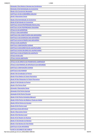 12/08/2015 L10406
http://www.planalto.gov.br/ccivil_03/leis/2002/L10406.htm 184/187
Subseção I Dos Direitos e Deveres dos Condôminos
Subseção II Da Administração do Condomínio
Seção II Do Condomínio Necessário
CAPÍTULO VII DO CONDOMÍNIO EDILÍCIO
Seção I Disposições Gerais
Seção II Da Administração do Condomínio
Seção III Da Extinção do Condomínio
CAPÍTULO VIII DA PROPRIEDADE RESOLÚVEL
CAPÍTULO IX DA PROPRIEDADE FIDUCIÁRIA
TÍTULO IV DA SUPERFÍCIE
TÍTULO V DAS SERVIDÕES
CAPÍTULO I DA CONSTITUIÇÃO DAS SERVIDÕES
CAPÍTULO II DO EXERCÍCIO DAS SERVIDÕES
CAPÍTULO III DA EXTINÇÃO DAS SERVIDÕES
TÍTULO VI DO USUFRUTO
CAPÍTULO I DISPOSIÇÕES GERAIS
CAPÍTULO II DOS DIREITOS DO USUFRUTUÁRIO
CAPÍTULO III DOS DEVERES DO USUFRUTUÁRIO
CAPÍTULO IV DA EXTINÇÃO DO USUFRUTO
TÍTULO VII DO USO
TÍTULO VIII DA HABITAÇÃO
TÍTULO IX DO DIREITO DO PROMITENTE COMPRADOR
TÍTULO X DO PENHOR, DA HIPOTECA E DA ANTICRESE
CAPÍTULO I DISPOSIÇÕES GERAIS
CAPÍTULO II DO PENHOR
Seção I Da Constituição do Penhor
Seção II Dos Direitos do Credor Pignoratício
Seção III Das Obrigações do Credor Pignoratício
Seção IV Da Extinção do Penhor
Seção V Do Penhor Rural
Subseção I Disposições Gerais
Subseção II Do Penhor Agrícola
Subseção III Do Penhor Pecuário
Seção VI Do Penhor Industrial e Mercantil
Seção VII Do Penhor de Direitos e Títulos de Crédito
Seção VIII Do Penhor de Veículos
Seção IX Do Penhor Legal
CAPÍTULO III DA HIPOTECA
Seção I Disposições Gerais
Seção II Da Hipoteca Legal
Seção III Do Registro da Hipoteca
Seção IV Da Extinção da Hipoteca
Seção V Da Hipoteca de Vias Férreas
CAPÍTULO IV DA ANTICRESE
LIVRO IV DO DIREITO DE FAMÍLIA
 