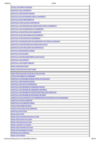 12/08/2015 L10406
http://www.planalto.gov.br/ccivil_03/leis/2002/L10406.htm 185/187
TÍTULO I DO DIREITO PESSOAL
SUBTÍTULO I DO CASAMENTO
CAPÍTULO I DISPOSIÇÕES GERAIS
CAPÍTULO II DA CAPACIDADE PARA O CASAMENTO
CAPÍTULO III DOS IMPEDIMENTOS
CAPÍTULO IV DAS CAUSAS SUSPENSIVAS
CAPÍTULO V DO PROCESSO DE HABILITAÇÃO PARA O CASAMENTO
CAPÍTULO VI DA CELEBRAÇÃO DO CASAMENTO
CAPÍTULO VII DAS PROVAS DO CASAMENTO
CAPÍTULO VIII DA INVALIDADE DO CASAMENTO
CAPÍTULO IX DA EFICÁCIA DO CASAMENTO
CAPÍTULO X DA DISSOLUÇÃO DA SOCIEDADE E DO VÍNCULO CONJUGAL
CAPÍTULO XI DA PROTEÇÃO DA PESSOA DOS FILHOS
SUBTÍTULO II DAS RELAÇÕES DE PARENTESCO
CAPÍTULO I DISPOSIÇÕES GERAIS
CAPÍTULO II DA FILIAÇÃO
CAPÍTULO III DO RECONHECIMENTO DOS FILHOS
CAPÍTULO IV DA ADOÇÃO
CAPÍTULO V DO PODER FAMILIAR
Seção I Disposições Gerais
Seção II Do Exercício do Poder Familiar
Seção III Da Suspensão e Extinção do Poder Familiar
TÍTULO II DO DIREITO PATRIMONIAL
SUBTÍTULO I DO REGIME DE BENS ENTRE OS CÔNJUGES
CAPÍTULO I DISPOSIÇÕES GERAIS
CAPÍTULO II DO PACTO ANTENUPCIAL
CAPÍTULO III DO REGIME DE COMUNHÃO PARCIAL
CAPÍTULO IV DO REGIME DE COMUNHÃO UNIVERSAL
CAPÍTULO V DO REGIME DE PARTICIPAÇÃO FINAL NOS AQÜESTOS
CAPÍTULO VI DO REGIME DE SEPARAÇÃO DE BENS
SUBTÍTULO II DO USUFRUTO E DA ADMINISTRAÇÃO DOS BENS DE FILHOS MENORES
SUBTÍTULO III DOS ALIMENTOS
SUBTÍTULO IV DO BEM DE FAMÍLIA
TÍTULO III DA UNIÃO ESTÁVEL
TÍTULO IV DA TUTELA E DA CURATELA
CAPÍTULO I DA TUTELA
Seção I Dos Tutores
Seção II Dos Incapazes de Exercer a Tutela
Seção III Da Escusa dos Tutores
Seção IV Do Exercício da Tutela
Seção V Dos Bens do Tutelado
Seção VI Da Prestação de Contas
Seção VII Da Cessação da Tutela
CAPÍTULO II DA CURATELA
Seção I Dos Interditos
 