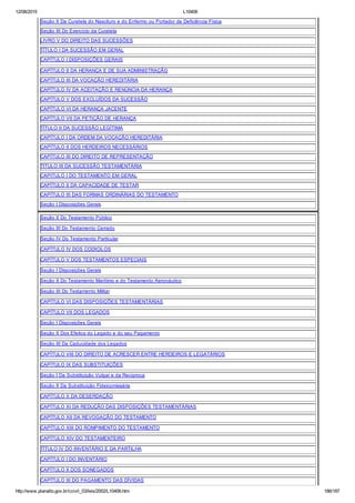 12/08/2015 L10406
http://www.planalto.gov.br/ccivil_03/leis/2002/L10406.htm 186/187
Seção II Da Curatela do Nascituro e do Enfermo ou Portador de Deficiência Física
Seção III Do Exercício da Curatela
LIVRO V DO DIREITO DAS SUCESSÕES
TÍTULO I DA SUCESSÃO EM GERAL
CAPÍTULO I DISPOSIÇÕES GERAIS
CAPÍTULO II DA HERANÇA E DE SUA ADMINISTRAÇÃO
CAPÍTULO III DA VOCAÇÃO HEREDITÁRIA
CAPÍTULO IV DA ACEITAÇÃO E RENÚNCIA DA HERANÇA
CAPÍTULO V DOS EXCLUÍDOS DA SUCESSÃO
CAPÍTULO VI DA HERANÇA JACENTE
CAPÍTULO VII DA PETIÇÃO DE HERANÇA
TÍTULO II DA SUCESSÃO LEGÍTIMA
CAPÍTULO I DA ORDEM DA VOCAÇÃO HEREDITÁRIA
CAPÍTULO II DOS HERDEIROS NECESSÁRIOS
CAPÍTULO III DO DIREITO DE REPRESENTAÇÃO
TITULO III DA SUCESSÃO TESTAMENTÁRIA
CAPITULO I DO TESTAMENTO EM GERAL
CAPÍTULO II DA CAPACIDADE DE TESTAR
CAPÍTULO III DAS FORMAS ORDINÁRIAS DO TESTAMENTO
Seção I Disposições Gerais
Seção II Do Testamento Público
Seção III Do Testamento Cerrado
Seção IV Do Testamento Particular
CAPÍTULO IV DOS CODICILOS
CAPÍTULO V DOS TESTAMENTOS ESPECIAIS
Seção I Disposições Gerais
Seção II Do Testamento Marítimo e do Testamento Aeronáutico
Seção III Do Testamento Militar
CAPÍTULO VI DAS DISPOSIÇÕES TESTAMENTÁRIAS
CAPÍTULO VII DOS LEGADOS
Seção I Disposições Gerais
Seção II Dos Efeitos do Legado e do seu Pagamento
Seção III Da Caducidade dos Legados
CAPÍTULO VIII DO DIREITO DE ACRESCER ENTRE HERDEIROS E LEGATÁRIOS
CAPÍTULO IX DAS SUBSTITUIÇÕES
Seção I Da Substituição Vulgar e da Recíproca
Seção II Da Substituição Fideicomissária
CAPÍTULO X DA DESERDAÇÃO
CAPÍTULO XI DA REDUÇÃO DAS DISPOSIÇÕES TESTAMENTÁRIAS
CAPÍTULO XII DA REVOGAÇÃO DO TESTAMENTO
CAPÍTULO XIII DO ROMPIMENTO DO TESTAMENTO
CAPÍTULO XIV DO TESTAMENTEIRO
TÍTULO IV DO INVENTÁRIO E DA PARTILHA
CAPÍTULO I DO INVENTÁRIO
CAPÍTULO II DOS SONEGADOS
CAPÍTULO III DO PAGAMENTO DAS DÍVIDAS
 