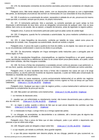 12/08/2015 L10406
http://www.planalto.gov.br/ccivil_03/leis/2002/L10406.htm 19/187
Art. 219. As declarações constantes de documentos assinados presumem­se verdadeiras em relação aos
signatários.
Parágrafo único. Não tendo relação direta, porém, com as disposições principais ou com a legitimidade
das partes, as declarações enunciativas não eximem os interessados em sua veracidade do ônus de prová­las.
Art. 220. A anuência ou a autorização de outrem, necessária à validade de um ato, provar­se­á do mesmo
modo que este, e constará, sempre que se possa, do próprio instrumento.
Art.  221.  O  instrumento  particular,  feito  e  assinado,  ou  somente  assinado  por  quem  esteja  na  livre
disposição e administração de seus bens, prova as obrigações convencionais de qualquer valor; mas os seus
efeitos, bem como os da cessão, não se operam, a respeito de terceiros, antes de registrado no registro público.
Parágrafo único. A prova do instrumento particular pode suprir­se pelas outras de caráter legal.
Art. 222. O telegrama, quando lhe for contestada a autenticidade, faz prova mediante conferência com o
original assinado.
Art.  223.  A  cópia  fotográfica  de  documento,  conferida  por  tabelião  de  notas,  valerá  como  prova  de
declaração da vontade, mas, impugnada sua autenticidade, deverá ser exibido o original.
Parágrafo único. A prova não supre a ausência do título de crédito, ou do original, nos casos em que a lei
ou as circunstâncias condicionarem o exercício do direito à sua exibição.
Art.  224.  Os  documentos  redigidos  em  língua  estrangeira  serão  traduzidos  para  o  português  para  ter
efeitos legais no País.
Art. 225. As reproduções fotográficas, cinematográficas, os registros fonográficos e, em geral, quaisquer
outras reproduções mecânicas ou eletrônicas de fatos ou de coisas fazem prova plena destes, se a parte, contra
quem forem exibidos, não lhes impugnar a exatidão.
Art. 226. Os livros e fichas dos empresários e sociedades provam contra as pessoas a que pertencem, e,
em seu favor, quando, escriturados sem vício extrínseco ou intrínseco, forem confirmados por outros subsídios.
Parágrafo  único.  A  prova  resultante  dos  livros  e  fichas  não  é  bastante  nos  casos  em  que  a  lei  exige
escritura pública, ou escrito particular revestido de requisitos especiais, e pode ser ilidida pela comprovação da
falsidade ou inexatidão dos lançamentos.
Art.  227.  Salvo  os  casos  expressos,  a  prova  exclusivamente  testemunhal  só  se  admite  nos  negócios
jurídicos cujo valor não ultrapasse o décuplo do maior salário mínimo vigente no País ao tempo em que foram
celebrados.      (Vide Lei n º 13.105, de 2015)    (Vigência)
Parágrafo único. Qualquer que seja o valor do negócio jurídico, a prova testemunhal é admissível como
subsidiária ou complementar da prova por escrito.
Art. 228. Não podem ser admitidos como testemunhas:   (Vide Lei nº 13.146, de 2015)  (Vigência)
I ­ os menores de dezesseis anos;
II ­ aqueles que, por enfermidade ou retardamento mental, não tiverem discernimento para a prática dos
atos da vida civil;       (Vide Lei nº 13.146, de 2015)      (Vigência)
III  ­  os  cegos  e  surdos,  quando  a  ciência  do  fato  que  se  quer  provar  dependa  dos  sentidos  que  lhes
faltam;       (Vide Lei nº 13.146, de 2015)      (Vigência)
IV ­ o interessado no litígio, o amigo íntimo ou o inimigo capital das partes;
V  ­  os  cônjuges,  os  ascendentes,  os  descendentes  e  os  colaterais,  até  o  terceiro  grau  de  alguma  das
partes, por consangüinidade, ou afinidade.
Parágrafo  único.  Para  a  prova  de  fatos  que  só  elas  conheçam,  pode  o  juiz  admitir  o  depoimento  das
pessoas a que se refere este artigo.
Art. 229. Ninguém pode ser obrigado a depor sobre fato:      (Vide Lei n º 13.105, de 2015)    (Vigência)
I ­ a cujo respeito, por estado ou profissão, deva guardar segredo;
II  ­  a  que  não  possa  responder  sem  desonra  própria,  de  seu  cônjuge,  parente  em  grau  sucessível,  ou
 
