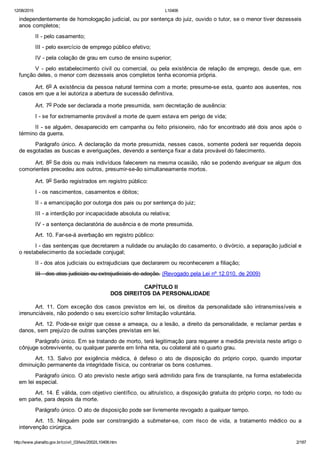 12/08/2015 L10406
http://www.planalto.gov.br/ccivil_03/leis/2002/L10406.htm 2/187
independentemente de homologação judicial, ou por sentença do juiz, ouvido o tutor, se o menor tiver dezesseis
anos completos;
II ­ pelo casamento;
III ­ pelo exercício de emprego público efetivo;
IV ­ pela colação de grau em curso de ensino superior;
V  ­  pelo  estabelecimento  civil  ou  comercial,  ou  pela  existência  de  relação  de  emprego,  desde  que,  em
função deles, o menor com dezesseis anos completos tenha economia própria.
Art. 6o A existência da pessoa natural termina com a morte; presume­se esta, quanto aos ausentes, nos
casos em que a lei autoriza a abertura de sucessão definitiva.
Art. 7o Pode ser declarada a morte presumida, sem decretação de ausência:
I ­ se for extremamente provável a morte de quem estava em perigo de vida;
II ­ se alguém, desaparecido em campanha ou feito prisioneiro, não for encontrado até dois anos após o
término da guerra.
Parágrafo único. A declaração da morte presumida, nesses casos, somente poderá ser requerida depois
de esgotadas as buscas e averiguações, devendo a sentença fixar a data provável do falecimento.
Art. 8o Se dois ou mais indivíduos falecerem na mesma ocasião, não se podendo averiguar se algum dos
comorientes precedeu aos outros, presumir­se­ão simultaneamente mortos.
Art. 9o Serão registrados em registro público:
I ­ os nascimentos, casamentos e óbitos;
II ­ a emancipação por outorga dos pais ou por sentença do juiz;
III ­ a interdição por incapacidade absoluta ou relativa;
IV ­ a sentença declaratória de ausência e de morte presumida.
Art. 10. Far­se­á averbação em registro público:
I ­ das sentenças que decretarem a nulidade ou anulação do casamento, o divórcio, a separação judicial e
o restabelecimento da sociedade conjugal;
II ­ dos atos judiciais ou extrajudiciais que declararem ou reconhecerem a filiação;
III ­ dos atos judiciais ou extrajudiciais de adoção. (Revogado pela Lei nº 12.010, de 2009)
 CAPÍTULO II
DOS DIREITOS DA PERSONALIDADE
Art.  11.  Com  exceção  dos  casos  previstos  em  lei,  os  direitos  da  personalidade  são  intransmissíveis  e
irrenunciáveis, não podendo o seu exercício sofrer limitação voluntária.
Art. 12. Pode­se exigir que cesse a ameaça, ou a lesão, a direito da personalidade, e reclamar perdas e
danos, sem prejuízo de outras sanções previstas em lei.
Parágrafo único. Em se tratando de morto, terá legitimação para requerer a medida prevista neste artigo o
cônjuge sobrevivente, ou qualquer parente em linha reta, ou colateral até o quarto grau.
Art.  13.  Salvo  por  exigência  médica,  é  defeso  o  ato  de  disposição  do  próprio  corpo,  quando  importar
diminuição permanente da integridade física, ou contrariar os bons costumes.
Parágrafo único. O ato previsto neste artigo será admitido para fins de transplante, na forma estabelecida
em lei especial.
Art. 14. É válida, com objetivo científico, ou altruístico, a disposição gratuita do próprio corpo, no todo ou
em parte, para depois da morte.
Parágrafo único. O ato de disposição pode ser livremente revogado a qualquer tempo.
Art.  15.  Ninguém  pode  ser  constrangido  a  submeter­se,  com  risco  de  vida,  a  tratamento  médico  ou  a
intervenção cirúrgica.
 