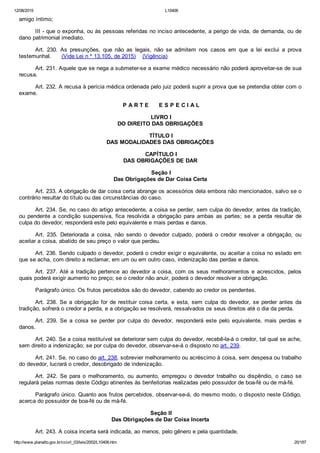 12/08/2015 L10406
http://www.planalto.gov.br/ccivil_03/leis/2002/L10406.htm 20/187
amigo íntimo;
III ­ que o exponha, ou às pessoas referidas no inciso antecedente, a perigo de vida, de demanda, ou de
dano patrimonial imediato.
Art.  230.  As  presunções,  que  não  as  legais,  não  se  admitem  nos  casos  em  que  a  lei  exclui  a  prova
testemunhal.      (Vide Lei n º 13.105, de 2015)    (Vigência)
Art. 231. Aquele que se nega a submeter­se a exame médico necessário não poderá aproveitar­se de sua
recusa.
Art. 232. A recusa à perícia médica ordenada pelo juiz poderá suprir a prova que se pretendia obter com o
exame.
 P A R T E      E S P E C I A L
 LIVRO I
DO DIREITO DAS OBRIGAÇÕES
 TÍTULO I
DAS MODALIDADES DAS OBRIGAÇÕES
 CAPÍTULO I
DAS OBRIGAÇÕES DE DAR
 Seção I
Das Obrigações de Dar Coisa Certa
Art. 233. A obrigação de dar coisa certa abrange os acessórios dela embora não mencionados, salvo se o
contrário resultar do título ou das circunstâncias do caso.
Art. 234. Se, no caso do artigo antecedente, a coisa se perder, sem culpa do devedor, antes da tradição,
ou  pendente  a  condição  suspensiva,  fica  resolvida  a  obrigação  para  ambas  as  partes;  se  a  perda  resultar  de
culpa do devedor, responderá este pelo equivalente e mais perdas e danos.
Art.  235.  Deteriorada  a  coisa,  não  sendo  o  devedor  culpado,  poderá  o  credor  resolver  a  obrigação,  ou
aceitar a coisa, abatido de seu preço o valor que perdeu.
Art. 236. Sendo culpado o devedor, poderá o credor exigir o equivalente, ou aceitar a coisa no estado em
que se acha, com direito a reclamar, em um ou em outro caso, indenização das perdas e danos.
Art. 237. Até a tradição pertence ao devedor a coisa, com os seus melhoramentos e acrescidos, pelos
quais poderá exigir aumento no preço; se o credor não anuir, poderá o devedor resolver a obrigação.
Parágrafo único. Os frutos percebidos são do devedor, cabendo ao credor os pendentes.
Art. 238. Se a obrigação for de restituir coisa certa, e esta,  sem  culpa  do  devedor,  se  perder  antes  da
tradição, sofrerá o credor a perda, e a obrigação se resolverá, ressalvados os seus direitos até o dia da perda.
Art.  239.  Se  a  coisa  se  perder  por  culpa  do  devedor,  responderá  este  pelo  equivalente,  mais  perdas  e
danos.
Art. 240. Se a coisa restituível se deteriorar sem culpa do devedor, recebê­la­á o credor, tal qual se ache,
sem direito a indenização; se por culpa do devedor, observar­se­á o disposto no art. 239.
Art. 241. Se, no caso do art. 238, sobrevier melhoramento ou acréscimo à coisa, sem despesa ou trabalho
do devedor, lucrará o credor, desobrigado de indenização.
Art.  242.  Se  para  o  melhoramento,  ou  aumento,  empregou  o  devedor  trabalho  ou  dispêndio,  o  caso  se
regulará pelas normas deste Código atinentes às benfeitorias realizadas pelo possuidor de boa­fé ou de má­fé.
Parágrafo único. Quanto aos frutos percebidos, observar­se­á, do mesmo modo, o disposto neste Código,
acerca do possuidor de boa­fé ou de má­fé.
 Seção II
Das Obrigações de Dar Coisa Incerta
Art. 243. A coisa incerta será indicada, ao menos, pelo gênero e pela quantidade.
 