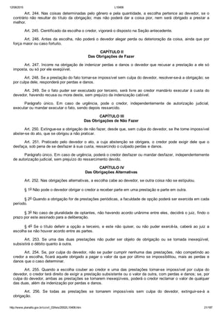 12/08/2015 L10406
http://www.planalto.gov.br/ccivil_03/leis/2002/L10406.htm 21/187
Art. 244. Nas coisas determinadas pelo gênero e pela quantidade, a escolha pertence ao devedor, se o
contrário  não  resultar  do  título  da  obrigação;  mas  não  poderá  dar  a  coisa  pior,  nem  será  obrigado  a  prestar  a
melhor.
Art. 245. Cientificado da escolha o credor, vigorará o disposto na Seção antecedente.
Art. 246. Antes da escolha, não poderá o devedor alegar perda ou deterioração da coisa, ainda que por
força maior ou caso fortuito.
 CAPÍTULO II
Das Obrigações de Fazer
Art. 247. Incorre na obrigação de indenizar perdas e danos o devedor que recusar a prestação a ele só
imposta, ou só por ele exeqüível.
Art. 248. Se a prestação do fato tornar­se impossível sem culpa do devedor, resolver­se­á a obrigação; se
por culpa dele, responderá por perdas e danos.
Art. 249. Se o fato puder ser executado por terceiro, será livre ao credor mandá­lo executar à custa do
devedor, havendo recusa ou mora deste, sem prejuízo da indenização cabível.
Parágrafo  único.  Em  caso  de  urgência,  pode  o  credor,  independentemente  de  autorização  judicial,
executar ou mandar executar o fato, sendo depois ressarcido.
 CAPÍTULO III
Das Obrigações de Não Fazer
Art. 250. Extingue­se a obrigação de não fazer, desde que, sem culpa do devedor, se lhe torne impossível
abster­se do ato, que se obrigou a não praticar.
Art.  251.  Praticado  pelo  devedor  o  ato,  a  cuja  abstenção  se  obrigara,  o  credor  pode  exigir  dele  que  o
desfaça, sob pena de se desfazer à sua custa, ressarcindo o culpado perdas e danos.
Parágrafo único. Em caso de urgência, poderá o credor desfazer ou mandar desfazer, independentemente
de autorização judicial, sem prejuízo do ressarcimento devido.
 CAPÍTULO IV
Das Obrigações Alternativas
Art. 252. Nas obrigações alternativas, a escolha cabe ao devedor, se outra coisa não se estipulou.
§ 1o Não pode o devedor obrigar o credor a receber parte em uma prestação e parte em outra.
§ 2o Quando a obrigação for de prestações periódicas, a faculdade de opção poderá ser exercida em cada
período.
§ 3o No caso de pluralidade de optantes, não havendo acordo unânime entre eles, decidirá o juiz, findo o
prazo por este assinado para a deliberação.
§ 4o  Se  o  título  deferir  a  opção  a  terceiro,  e  este  não  quiser,  ou  não  puder  exercê­la,  caberá  ao  juiz  a
escolha se não houver acordo entre as partes.
Art.  253.  Se  uma  das  duas  prestações  não  puder  ser  objeto  de  obrigação  ou  se  tornada  inexeqüível,
subsistirá o débito quanto à outra.
Art. 254. Se, por culpa do devedor, não se puder cumprir nenhuma das prestações, não competindo ao
credor a escolha, ficará aquele obrigado a pagar o valor da que por último se impossibilitou, mais as perdas e
danos que o caso determinar.
Art.  255.  Quando  a  escolha  couber  ao  credor  e  uma  das  prestações  tornar­se  impossível  por  culpa  do
devedor, o credor terá direito de exigir a prestação subsistente ou o valor da outra, com perdas e danos; se, por
culpa do devedor, ambas as prestações se tornarem inexeqüíveis, poderá o credor reclamar o valor de qualquer
das duas, além da indenização por perdas e danos.
Art.  256.  Se  todas  as  prestações  se  tornarem  impossíveis  sem  culpa  do  devedor,  extinguir­se­á  a
obrigação.
 