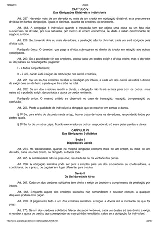 12/08/2015 L10406
http://www.planalto.gov.br/ccivil_03/leis/2002/L10406.htm 22/187
 CAPÍTULO V
Das Obrigações Divisíveis e Indivisíveis
Art. 257. Havendo mais de um devedor ou mais de um credor em obrigação divisível, esta presume­se
dividida em tantas obrigações, iguais e distintas, quantos os credores ou devedores.
Art.  258.  A  obrigação  é  indivisível  quando  a  prestação  tem  por  objeto  uma  coisa  ou  um  fato  não
suscetíveis  de  divisão,  por  sua  natureza,  por  motivo  de  ordem  econômica,  ou  dada  a  razão  determinante  do
negócio jurídico.
Art. 259. Se, havendo dois ou mais devedores, a prestação não for divisível, cada um será obrigado pela
dívida toda.
Parágrafo único. O devedor, que paga a dívida, sub­roga­se no direito do credor  em  relação  aos  outros
coobrigados.
Art. 260. Se a pluralidade for dos credores, poderá cada um destes exigir a dívida inteira; mas o devedor
ou devedores se desobrigarão, pagando:
I ­ a todos conjuntamente;
II ­ a um, dando este caução de ratificação dos outros credores.
Art. 261. Se um só dos credores receber a prestação por inteiro, a cada um dos outros assistirá o direito
de exigir dele em dinheiro a parte que lhe caiba no total.
Art.  262.  Se  um  dos  credores  remitir  a  dívida,  a  obrigação  não  ficará  extinta  para  com  os  outros;  mas
estes só a poderão exigir, descontada a quota do credor remitente.
Parágrafo  único.  O  mesmo  critério  se  observará  no  caso  de  transação,  novação,  compensação  ou
confusão.
Art. 263. Perde a qualidade de indivisível a obrigação que se resolver em perdas e danos.
§ 1o Se, para efeito do disposto neste artigo, houver culpa de todos os devedores, responderão todos por
partes iguais.
§ 2o Se for de um só a culpa, ficarão exonerados os outros, respondendo só esse pelas perdas e danos.
 CAPÍTULO VI
Das Obrigações Solidárias
 Seção I
Disposições Gerais
Art.  264.  Há  solidariedade,  quando  na  mesma  obrigação  concorre  mais  de  um  credor,  ou  mais  de  um
devedor, cada um com direito, ou obrigado, à dívida toda.
Art. 265. A solidariedade não se presume; resulta da lei ou da vontade das partes.
Art.  266.  A  obrigação  solidária  pode  ser  pura  e  simples  para  um  dos  co­credores  ou  co­devedores,  e
condicional, ou a prazo, ou pagável em lugar diferente, para o outro.
 Seção II
Da Solidariedade Ativa
Art. 267. Cada um dos credores solidários tem direito a exigir do devedor o cumprimento da prestação por
inteiro.
Art.  268.  Enquanto  alguns  dos  credores  solidários  não  demandarem  o  devedor  comum,  a  qualquer
daqueles poderá este pagar.
Art.  269.  O  pagamento  feito  a  um  dos  credores  solidários  extingue  a  dívida  até  o  montante  do  que  foi
pago.
Art. 270. Se um dos credores solidários falecer deixando herdeiros, cada um destes só terá direito a exigir
e receber a quota do crédito que corresponder ao seu quinhão hereditário, salvo se a obrigação for indivisível.
 