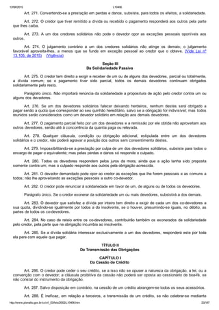 12/08/2015 L10406
http://www.planalto.gov.br/ccivil_03/leis/2002/L10406.htm 23/187
Art. 271. Convertendo­se a prestação em perdas e danos, subsiste, para todos os efeitos, a solidariedade.
Art. 272. O credor que tiver remitido a dívida ou recebido o pagamento responderá aos outros pela parte
que lhes caiba.
Art.  273.  A  um  dos  credores  solidários  não  pode  o  devedor  opor  as  exceções  pessoais  oponíveis  aos
outros.
Art.  274.  O  julgamento  contrário  a  um  dos  credores  solidários  não  atinge  os  demais;  o  julgamento
favorável  aproveita­lhes,  a  menos  que  se  funde  em  exceção  pessoal  ao  credor  que  o  obteve.  (Vide  Lei  nº
13.105, de 2015)    (Vigência)
 Seção III
Da Solidariedade Passiva
Art. 275. O credor tem direito a exigir e receber de um ou de alguns dos devedores, parcial ou totalmente,
a  dívida  comum;  se  o  pagamento  tiver  sido  parcial,  todos  os  demais  devedores  continuam  obrigados
solidariamente pelo resto.
Parágrafo único. Não importará renúncia da solidariedade a propositura de ação pelo credor contra um ou
alguns dos devedores.
Art.  276.  Se  um  dos  devedores  solidários  falecer  deixando  herdeiros,  nenhum  destes  será  obrigado  a
pagar senão a quota que corresponder ao seu quinhão hereditário, salvo se a obrigação for indivisível; mas todos
reunidos serão considerados como um devedor solidário em relação aos demais devedores.
Art. 277. O pagamento parcial feito por um dos devedores e a remissão por ele obtida não aproveitam aos
outros devedores, senão até à concorrência da quantia paga ou relevada.
Art.  278.  Qualquer  cláusula,  condição  ou  obrigação  adicional,  estipulada  entre  um  dos  devedores
solidários e o credor, não poderá agravar a posição dos outros sem consentimento destes.
Art. 279. Impossibilitando­se a prestação por culpa de um dos devedores solidários, subsiste para todos o
encargo de pagar o equivalente; mas pelas perdas e danos só responde o culpado.
Art.  280.  Todos  os  devedores  respondem  pelos  juros  da  mora,  ainda  que  a  ação  tenha  sido  proposta
somente contra um; mas o culpado responde aos outros pela obrigação acrescida.
Art. 281. O devedor demandado pode opor ao credor as exceções que lhe forem pessoais e as comuns a
todos; não lhe aproveitando as exceções pessoais a outro co­devedor.
Art. 282. O credor pode renunciar à solidariedade em favor de um, de alguns ou de todos os devedores.
Parágrafo único. Se o credor exonerar da solidariedade um ou mais devedores, subsistirá a dos demais.
Art. 283. O devedor que satisfez a dívida por inteiro tem direito a exigir de cada um dos co­devedores a
sua quota, dividindo­se igualmente por todos a do insolvente, se o houver, presumindo­se iguais, no débito, as
partes de todos os co­devedores.
Art. 284. No caso de rateio entre os co­devedores, contribuirão também os exonerados da solidariedade
pelo credor, pela parte que na obrigação incumbia ao insolvente.
Art. 285. Se a dívida solidária interessar exclusivamente a um dos devedores, responderá este por toda
ela para com aquele que pagar.
 TÍTULO II
Da Transmissão das Obrigações
 CAPÍTULO I
Da Cessão de Crédito
Art. 286. O credor pode ceder o seu crédito, se a isso não se opuser a natureza da obrigação, a lei, ou a
convenção com o devedor; a cláusula proibitiva da cessão não poderá ser oposta ao cessionário de boa­fé, se
não constar do instrumento da obrigação.
Art. 287. Salvo disposição em contrário, na cessão de um crédito abrangem­se todos os seus acessórios.
Art. 288. É ineficaz, em relação a terceiros, a transmissão  de  um  crédito,  se  não  celebrar­se  mediante
 