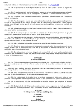 12/08/2015 L10406
http://www.planalto.gov.br/ccivil_03/leis/2002/L10406.htm 24/187
instrumento público, ou instrumento particular revestido das solenidades do § 1o do art. 654.
Art.  289.  O  cessionário  de  crédito  hipotecário  tem  o  direito  de  fazer  averbar  a  cessão  no  registro  do
imóvel.
Art. 290. A cessão do crédito não tem eficácia em relação ao devedor, senão quando a este notificada;
mas por notificado se tem o devedor que, em escrito público ou particular, se declarou ciente da cessão feita.
Art. 291. Ocorrendo várias cessões do mesmo crédito, prevalece a que se completar com a tradição do
título do crédito cedido.
Art. 292. Fica desobrigado o devedor que, antes de ter conhecimento da cessão, paga ao credor primitivo,
ou  que,  no  caso  de  mais  de  uma  cessão  notificada,  paga  ao  cessionário  que  lhe  apresenta,  com  o  título  de
cessão,  o  da  obrigação  cedida;  quando  o  crédito  constar  de  escritura  pública,  prevalecerá  a  prioridade  da
notificação.
Art.  293.  Independentemente  do  conhecimento  da  cessão  pelo  devedor,  pode  o  cessionário  exercer  os
atos conservatórios do direito cedido.
Art. 294. O devedor pode opor ao cessionário as exceções que  lhe  competirem,  bem  como  as  que,  no
momento em que veio a ter conhecimento da cessão, tinha contra o cedente.
Art. 295. Na cessão por título oneroso, o cedente, ainda que não se responsabilize, fica responsável ao
cessionário  pela  existência  do  crédito  ao  tempo  em  que  lhe  cedeu;  a  mesma  responsabilidade  lhe  cabe  nas
cessões por título gratuito, se tiver procedido de má­fé.
Art. 296. Salvo estipulação em contrário, o cedente não responde pela solvência do devedor.
Art. 297. O cedente, responsável ao cessionário pela solvência do devedor, não responde por mais do que
daquele  recebeu,  com  os  respectivos  juros;  mas  tem  de  ressarcir­lhe  as  despesas  da  cessão  e  as  que  o
cessionário houver feito com a cobrança.
Art. 298. O crédito, uma vez penhorado, não pode mais ser transferido pelo credor que tiver conhecimento
da penhora; mas o devedor que o pagar, não tendo notificação dela, fica exonerado, subsistindo somente contra
o credor os direitos de terceiro.
 CAPÍTULO II
Da Assunção de Dívida
Art. 299. É facultado a terceiro assumir a obrigação do devedor, com o consentimento expresso do credor,
ficando  exonerado  o  devedor  primitivo,  salvo  se  aquele,  ao  tempo  da  assunção,  era  insolvente  e  o  credor  o
ignorava.
Parágrafo  único.  Qualquer  das  partes  pode  assinar  prazo  ao  credor  para  que  consinta  na  assunção  da
dívida, interpretando­se o seu silêncio como recusa.
Art. 300. Salvo assentimento expresso do devedor primitivo, consideram­se extintas, a partir da assunção
da dívida, as garantias especiais por ele originariamente dadas ao credor.
Art.  301.  Se  a  substituição  do  devedor  vier  a  ser  anulada,  restaura­se  o  débito,  com  todas  as  suas
garantias, salvo as garantias prestadas por terceiros, exceto se este conhecia o vício que inquinava a obrigação.
Art.  302.  O  novo  devedor  não  pode  opor  ao  credor  as  exceções  pessoais  que  competiam  ao  devedor
primitivo.
Art. 303. O adquirente de imóvel hipotecado pode tomar a seu cargo o pagamento do crédito garantido; se
o credor, notificado, não impugnar em trinta dias a transferência do débito, entender­se­á dado o assentimento.
 TÍTULO III
Do Adimplemento e Extinção das Obrigações
 CAPÍTULO I
Do Pagamento
 Seção I
De Quem Deve Pagar
 