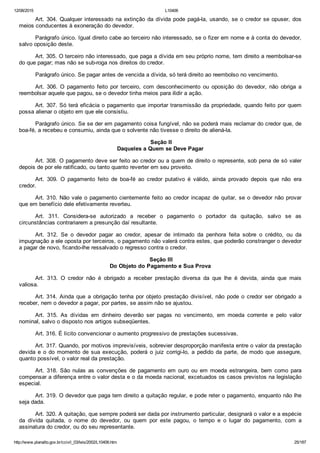 12/08/2015 L10406
http://www.planalto.gov.br/ccivil_03/leis/2002/L10406.htm 25/187
Art. 304. Qualquer interessado na extinção da dívida pode pagá­la, usando, se o credor se opuser, dos
meios conducentes à exoneração do devedor.
Parágrafo único. Igual direito cabe ao terceiro não interessado, se o fizer em nome e à conta do devedor,
salvo oposição deste.
Art. 305. O terceiro não interessado, que paga a dívida em seu próprio nome, tem direito a reembolsar­se
do que pagar; mas não se sub­roga nos direitos do credor.
Parágrafo único. Se pagar antes de vencida a dívida, só terá direito ao reembolso no vencimento.
Art.  306.  O  pagamento  feito  por  terceiro,  com  desconhecimento  ou  oposição  do  devedor,  não  obriga  a
reembolsar aquele que pagou, se o devedor tinha meios para ilidir a ação.
Art. 307. Só terá eficácia o pagamento que importar transmissão da propriedade, quando feito por quem
possa alienar o objeto em que ele consistiu.
Parágrafo único. Se se der em pagamento coisa fungível, não se poderá mais reclamar do credor que, de
boa­fé, a recebeu e consumiu, ainda que o solvente não tivesse o direito de aliená­la.
 Seção II
Daqueles a Quem se Deve Pagar
Art. 308. O pagamento deve ser feito ao credor ou a quem de direito o represente, sob pena de só valer
depois de por ele ratificado, ou tanto quanto reverter em seu proveito.
Art.  309.  O  pagamento  feito  de  boa­fé  ao  credor  putativo  é  válido,  ainda  provado  depois  que  não  era
credor.
Art. 310. Não vale o pagamento cientemente feito ao credor incapaz de quitar, se o devedor não provar
que em benefício dele efetivamente reverteu.
Art.  311.  Considera­se  autorizado  a  receber  o  pagamento  o  portador  da  quitação,  salvo  se  as
circunstâncias contrariarem a presunção daí resultante.
Art.  312.  Se  o  devedor  pagar  ao  credor,  apesar  de  intimado  da  penhora  feita  sobre  o  crédito,  ou  da
impugnação a ele oposta por terceiros, o pagamento não valerá contra estes, que poderão constranger o devedor
a pagar de novo, ficando­lhe ressalvado o regresso contra o credor.
 Seção III
Do Objeto do Pagamento e Sua Prova
Art.  313.  O  credor  não  é  obrigado  a  receber  prestação  diversa  da  que  lhe  é  devida,  ainda  que  mais
valiosa.
Art. 314.  Ainda  que  a  obrigação  tenha  por  objeto  prestação  divisível,  não  pode  o  credor  ser  obrigado  a
receber, nem o devedor a pagar, por partes, se assim não se ajustou.
Art.  315.  As  dívidas  em  dinheiro  deverão  ser  pagas  no  vencimento,  em  moeda  corrente  e  pelo  valor
nominal, salvo o disposto nos artigos subseqüentes.
Art. 316. É lícito convencionar o aumento progressivo de prestações sucessivas.
Art. 317. Quando, por motivos imprevisíveis, sobrevier desproporção manifesta entre o valor da prestação
devida  e  o  do  momento  de  sua  execução,  poderá  o  juiz  corrigi­lo,  a  pedido  da  parte,  de  modo  que  assegure,
quanto possível, o valor real da prestação.
Art.  318.  São  nulas  as  convenções  de  pagamento  em  ouro  ou  em  moeda  estrangeira,  bem  como  para
compensar a diferença entre o valor desta e o da moeda nacional, excetuados os casos previstos na legislação
especial.
Art. 319. O devedor que paga tem direito a quitação regular, e pode reter o pagamento, enquanto não lhe
seja dada.
Art. 320. A quitação, que sempre poderá ser dada por instrumento particular, designará o valor e a espécie
da  dívida  quitada,  o  nome  do  devedor,  ou  quem  por  este  pagou,  o  tempo  e  o  lugar  do  pagamento,  com  a
assinatura do credor, ou do seu representante.
 