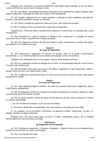 12/08/2015 L10406
http://www.planalto.gov.br/ccivil_03/leis/2002/L10406.htm 26/187
Parágrafo único. Ainda sem os requisitos estabelecidos neste artigo valerá a quitação, se de seus termos
ou das circunstâncias resultar haver sido paga a dívida.
Art. 321. Nos débitos, cuja quitação consista na devolução do título, perdido este, poderá o devedor exigir,
retendo o pagamento, declaração do credor que inutilize o título desaparecido.
Art. 322. Quando o pagamento for em quotas periódicas, a quitação da última estabelece, até prova em
contrário, a presunção de estarem solvidas as anteriores.
Art. 323. Sendo a quitação do capital sem reserva dos juros, estes presumem­se pagos.
Art. 324. A entrega do título ao devedor firma a presunção do pagamento.
Parágrafo único. Ficará sem efeito a quitação assim operada se o credor provar, em sessenta dias, a falta
do pagamento.
Art.  325.  Presumem­se  a  cargo  do  devedor  as  despesas  com  o  pagamento  e  a  quitação;  se  ocorrer
aumento por fato do credor, suportará este a despesa acrescida.
Art. 326. Se o pagamento se houver de fazer por medida, ou peso, entender­se­á, no silêncio das partes,
que aceitaram os do lugar da execução.
 Seção IV
Do Lugar do Pagamento
Art.  327.  Efetuar­se­á  o  pagamento  no  domicílio  do  devedor,  salvo  se  as  partes  convencionarem
diversamente, ou se o contrário resultar da lei, da natureza da obrigação ou das circunstâncias.
Parágrafo único. Designados dois ou mais lugares, cabe ao credor escolher entre eles.
Art. 328. Se o pagamento consistir na tradição de um imóvel, ou em prestações relativas a imóvel, far­se­
á no lugar onde situado o bem.
Art.  329.  Ocorrendo  motivo  grave  para  que  se  não  efetue  o  pagamento  no  lugar  determinado,  poderá  o
devedor fazê­lo em outro, sem prejuízo para o credor.
Art. 330. O pagamento reiteradamente feito em outro local faz presumir renúncia do credor relativamente
ao previsto no contrato.
 Seção V
Do Tempo do Pagamento
Art. 331. Salvo disposição legal em contrário, não tendo sido ajustada época para o pagamento, pode o
credor exigi­lo imediatamente.
Art. 332. As obrigações condicionais cumprem­se na data do implemento da condição, cabendo ao credor
a prova de que deste teve ciência o devedor.
Art. 333. Ao credor assistirá o direito de cobrar a dívida antes de vencido o prazo estipulado no contrato
ou marcado neste Código:
I ­ no caso de falência do devedor, ou de concurso de credores;
II ­ se os bens, hipotecados ou empenhados, forem penhorados em execução por outro credor;
III  ­  se  cessarem,  ou  se  se  tornarem  insuficientes,  as  garantias  do  débito,  fidejussórias,  ou  reais,  e  o
devedor, intimado, se negar a reforçá­las.
Parágrafo  único.  Nos  casos  deste  artigo,  se  houver,  no  débito,  solidariedade  passiva,  não  se  reputará
vencido quanto aos outros devedores solventes.
 CAPÍTULO II
Do Pagamento em Consignação
Art.  334.  Considera­se  pagamento,  e  extingue  a  obrigação,  o  depósito  judicial  ou  em  estabelecimento
bancário da coisa devida, nos casos e forma legais.
Art. 335. A consignação tem lugar:
 