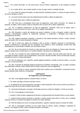 12/08/2015 L10406
http://www.planalto.gov.br/ccivil_03/leis/2002/L10406.htm 27/187
I ­ se o credor não puder, ou, sem justa causa, recusar receber o pagamento, ou dar quitação na devida
forma;
II ­ se o credor não for, nem mandar receber a coisa no lugar, tempo e condição devidos;
III ­ se o credor for incapaz de receber, for desconhecido, declarado ausente, ou residir em lugar incerto ou
de acesso perigoso ou difícil;
IV ­ se ocorrer dúvida sobre quem deva legitimamente receber o objeto do pagamento;
V ­ se pender litígio sobre o objeto do pagamento.
Art.  336.  Para  que  a  consignação  tenha  força  de  pagamento,  será  mister  concorram,  em  relação  às
pessoas, ao objeto, modo e tempo, todos os requisitos sem os quais não é válido o pagamento.
Art.  337.  O  depósito  requerer­se­á  no  lugar  do  pagamento,  cessando,  tanto  que  se  efetue,  para  o
depositante, os juros da dívida e os riscos, salvo se for julgado improcedente.
Art.  338.  Enquanto  o  credor  não  declarar  que  aceita  o  depósito,  ou  não  o  impugnar,  poderá  o  devedor
requerer  o  levantamento,  pagando  as  respectivas  despesas,  e  subsistindo  a  obrigação  para  todas  as
conseqüências de direito.
Art. 339. Julgado procedente o depósito, o devedor já não poderá levantá­lo, embora o credor consinta,
senão de acordo com os outros devedores e fiadores.
Art.  340.  O  credor  que,  depois  de  contestar  a  lide  ou  aceitar  o  depósito,  aquiescer  no  levantamento,
perderá  a  preferência  e  a  garantia  que  lhe  competiam  com  respeito  à  coisa  consignada,  ficando  para  logo
desobrigados os co­devedores e fiadores que não tenham anuído.
Art. 341. Se a coisa devida for imóvel ou corpo certo que deva ser entregue no mesmo lugar onde está,
poderá o devedor citar o credor para vir ou mandar recebê­la, sob pena de ser depositada.
Art.  342.  Se  a  escolha  da  coisa  indeterminada  competir  ao  credor,  será  ele  citado  para  esse  fim,  sob
cominação de perder o direito e de ser depositada a coisa que o devedor escolher; feita a escolha pelo devedor,
proceder­se­á como no artigo antecedente.
Art. 343. As despesas com o depósito, quando julgado procedente, correrão à conta do credor, e, no caso
contrário, à conta do devedor.
Art. 344. O devedor de obrigação litigiosa exonerar­se­á mediante consignação, mas, se pagar a qualquer
dos pretendidos credores, tendo conhecimento do litígio, assumirá o risco do pagamento.
Art. 345. Se a dívida se vencer, pendendo litígio entre credores  que  se  pretendem  mutuamente  excluir,
poderá qualquer deles requerer a consignação.
 CAPÍTULO III
Do Pagamento com Sub­Rogação
Art. 346. A sub­rogação opera­se, de pleno direito, em favor:
I ­ do credor que paga a dívida do devedor comum;
II ­ do adquirente do imóvel hipotecado, que paga a credor hipotecário, bem como do terceiro que efetiva o
pagamento para não ser privado de direito sobre imóvel;
III ­ do terceiro interessado, que paga a dívida pela qual era ou podia ser obrigado, no todo ou em parte.
Art. 347. A sub­rogação é convencional:
I ­ quando o credor recebe o pagamento de terceiro e expressamente lhe transfere todos os seus direitos;
II ­ quando terceira pessoa empresta ao devedor a quantia precisa para solver a dívida, sob a condição
expressa de ficar o mutuante sub­rogado nos direitos do credor satisfeito.
Art. 348. Na hipótese do inciso I do artigo antecedente, vigorará o disposto quanto à cessão do crédito.
Art.  349.  A  sub­rogação  transfere  ao  novo  credor  todos  os  direitos,  ações,  privilégios  e  garantias  do
primitivo, em relação à dívida, contra o devedor principal e os fiadores.
 