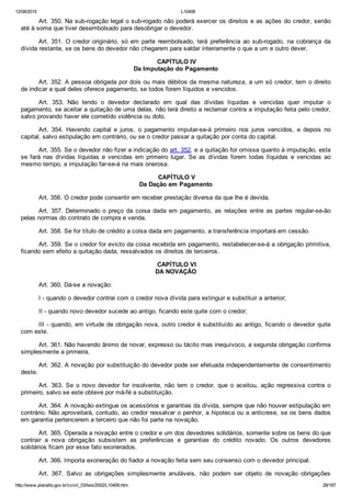12/08/2015 L10406
http://www.planalto.gov.br/ccivil_03/leis/2002/L10406.htm 28/187
Art. 350. Na sub­rogação legal o sub­rogado não poderá exercer os direitos e as ações do credor, senão
até à soma que tiver desembolsado para desobrigar o devedor.
Art. 351. O credor originário, só em parte reembolsado, terá  preferência  ao  sub­rogado,  na  cobrança  da
dívida restante, se os bens do devedor não chegarem para saldar inteiramente o que a um e outro dever.
 CAPÍTULO IV
Da Imputação do Pagamento
Art. 352. A pessoa obrigada por dois ou mais débitos da mesma natureza, a um só credor, tem o direito
de indicar a qual deles oferece pagamento, se todos forem líquidos e vencidos.
Art.  353.  Não  tendo  o  devedor  declarado  em  qual  das  dívidas  líquidas  e  vencidas  quer  imputar  o
pagamento, se aceitar a quitação de uma delas, não terá direito a reclamar contra a imputação feita pelo credor,
salvo provando haver ele cometido violência ou dolo.
Art.  354.  Havendo  capital  e  juros,  o  pagamento  imputar­se­á  primeiro  nos  juros  vencidos,  e  depois  no
capital, salvo estipulação em contrário, ou se o credor passar a quitação por conta do capital.
Art. 355. Se o devedor não fizer a indicação do art. 352, e a quitação for omissa quanto à imputação, esta
se fará nas dívidas líquidas  e  vencidas  em  primeiro  lugar.  Se  as  dívidas  forem  todas  líquidas  e  vencidas  ao
mesmo tempo, a imputação far­se­á na mais onerosa.
 CAPÍTULO V
Da Dação em Pagamento
Art. 356. O credor pode consentir em receber prestação diversa da que lhe é devida.
Art. 357. Determinado o preço  da  coisa  dada  em  pagamento,  as  relações  entre  as  partes  regular­se­ão
pelas normas do contrato de compra e venda.
Art. 358. Se for título de crédito a coisa dada em pagamento, a transferência importará em cessão.
Art. 359. Se o credor for evicto da coisa recebida em pagamento, restabelecer­se­á a obrigação primitiva,
ficando sem efeito a quitação dada, ressalvados os direitos de terceiros.
 CAPÍTULO VI
DA NOVAÇÃO
Art. 360. Dá­se a novação:
I ­ quando o devedor contrai com o credor nova dívida para extinguir e substituir a anterior;
II ­ quando novo devedor sucede ao antigo, ficando este quite com o credor;
III ­ quando, em virtude de obrigação nova, outro credor é substituído ao antigo, ficando o devedor quite
com este.
Art. 361. Não havendo ânimo de novar, expresso ou tácito mas inequívoco, a segunda obrigação confirma
simplesmente a primeira.
Art. 362. A novação por substituição do devedor pode ser efetuada independentemente de consentimento
deste.
Art.  363.  Se  o  novo  devedor  for  insolvente,  não  tem  o  credor,  que  o  aceitou,  ação  regressiva  contra  o
primeiro, salvo se este obteve por má­fé a substituição.
Art. 364. A novação extingue os acessórios e garantias da dívida, sempre que não houver estipulação em
contrário. Não aproveitará, contudo, ao credor ressalvar o penhor, a hipoteca ou a anticrese, se os bens dados
em garantia pertencerem a terceiro que não foi parte na novação.
Art. 365. Operada a novação entre o credor e um dos devedores solidários, somente sobre os bens do que
contrair  a  nova  obrigação  subsistem  as  preferências  e  garantias  do  crédito  novado.  Os  outros  devedores
solidários ficam por esse fato exonerados.
Art. 366. Importa exoneração do fiador a novação feita sem seu consenso com o devedor principal.
Art.  367.  Salvo  as  obrigações  simplesmente  anuláveis,  não  podem  ser  objeto  de  novação  obrigações
 