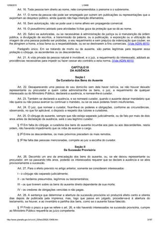 12/08/2015 L10406
http://www.planalto.gov.br/ccivil_03/leis/2002/L10406.htm 3/187
Art. 16. Toda pessoa tem direito ao nome, nele compreendidos o prenome e o sobrenome.
Art. 17. O nome da pessoa não pode ser empregado por outrem em publicações ou representações que a
exponham ao desprezo público, ainda quando não haja intenção difamatória.
Art. 18. Sem autorização, não se pode usar o nome alheio em propaganda comercial.
Art. 19. O pseudônimo adotado para atividades lícitas goza da proteção que se dá ao nome.
Art. 20. Salvo se autorizadas, ou se necessárias à administração da justiça ou à manutenção da ordem
pública,  a  divulgação  de  escritos,  a  transmissão  da  palavra,  ou  a  publicação,  a  exposição  ou  a  utilização  da
imagem de uma pessoa poderão ser proibidas, a seu requerimento e sem prejuízo da indenização que couber, se
lhe atingirem a honra, a boa fama ou a respeitabilidade, ou se se destinarem a fins comerciais. (Vide ADIN 4815)
Parágrafo  único.  Em  se  tratando  de  morto  ou  de  ausente,  são  partes  legítimas  para  requerer  essa
proteção o cônjuge, os ascendentes ou os descendentes.
Art. 21. A vida privada da pessoa natural é inviolável, e o juiz, a requerimento do interessado, adotará as
providências necessárias para impedir ou fazer cessar ato contrário a esta norma. (Vide ADIN 4815)
 CAPÍTULO III
DA AUSÊNCIA
 Seção I
Da Curadoria dos Bens do Ausente
Art.  22.  Desaparecendo  uma  pessoa  do  seu  domicílio  sem  dela  haver  notícia,  se  não  houver  deixado
representante  ou  procurador  a  quem  caiba  administrar­lhe  os  bens,  o  juiz,  a  requerimento  de  qualquer
interessado ou do Ministério Público, declarará a ausência, e nomear­lhe­á curador.
Art. 23. Também se declarará a ausência, e se nomeará curador, quando o ausente deixar mandatário que
não queira ou não possa exercer ou continuar o mandato, ou se os seus poderes forem insuficientes.
Art. 24. O juiz, que nomear o curador, fixar­lhe­á os poderes e obrigações, conforme as circunstâncias,
observando, no que for aplicável, o disposto a respeito dos tutores e curadores.
Art. 25. O cônjuge do ausente, sempre que não esteja separado judicialmente, ou de fato por mais de dois
anos antes da declaração da ausência, será o seu legítimo curador.
§ 1o Em falta do cônjuge, a curadoria dos bens do ausente incumbe aos pais ou aos descendentes, nesta
ordem, não havendo impedimento que os iniba de exercer o cargo.
§ 2o Entre os descendentes, os mais próximos precedem os mais remotos.
§ 3o Na falta das pessoas mencionadas, compete ao juiz a escolha do curador.
 Seção II
Da Sucessão Provisória
Art.  26.  Decorrido  um  ano  da  arrecadação  dos  bens  do  ausente,  ou,  se  ele  deixou  representante  ou
procurador, em se passando três anos, poderão os interessados requerer que se declare a ausência e se abra
provisoriamente a sucessão.
Art. 27. Para o efeito previsto no artigo anterior, somente se consideram interessados:
I ­ o cônjuge não separado judicialmente;
II ­ os herdeiros presumidos, legítimos ou testamentários;
III ­ os que tiverem sobre os bens do ausente direito dependente de sua morte;
IV ­ os credores de obrigações vencidas e não pagas.
Art. 28. A sentença que determinar a abertura da sucessão provisória só produzirá efeito cento e oitenta
dias  depois  de  publicada  pela  imprensa;  mas,  logo  que  passe  em  julgado,  proceder­se­á  à  abertura  do
testamento, se houver, e ao inventário e partilha dos bens, como se o ausente fosse falecido.
§ 1o Findo o prazo a que se refere o art. 26, e não havendo interessados na sucessão provisória, cumpre
ao Ministério Público requerê­la ao juízo competente.
 