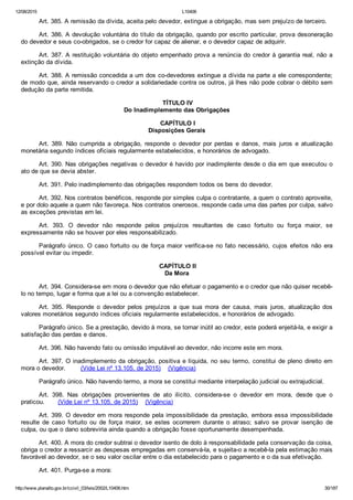12/08/2015 L10406
http://www.planalto.gov.br/ccivil_03/leis/2002/L10406.htm 30/187
Art. 385. A remissão da dívida, aceita pelo devedor, extingue a obrigação, mas sem prejuízo de terceiro.
Art. 386. A devolução voluntária do título da obrigação, quando por escrito particular, prova desoneração
do devedor e seus co­obrigados, se o credor for capaz de alienar, e o devedor capaz de adquirir.
Art. 387. A restituição voluntária do objeto empenhado prova a renúncia do credor à garantia real, não a
extinção da dívida.
Art. 388. A remissão concedida a um dos co­devedores extingue a dívida na parte a ele correspondente;
de modo que, ainda reservando o credor a solidariedade contra os outros, já lhes não pode cobrar o débito sem
dedução da parte remitida.
 TÍTULO IV
Do Inadimplemento das Obrigações
 CAPÍTULO I
Disposições Gerais
Art.  389.  Não  cumprida  a  obrigação,  responde  o  devedor  por  perdas  e  danos,  mais  juros  e  atualização
monetária segundo índices oficiais regularmente estabelecidos, e honorários de advogado.
Art. 390. Nas obrigações negativas o devedor é havido por inadimplente desde o dia em que executou o
ato de que se devia abster.
Art. 391. Pelo inadimplemento das obrigações respondem todos os bens do devedor.
Art. 392. Nos contratos benéficos, responde por simples culpa o contratante, a quem o contrato aproveite,
e por dolo aquele a quem não favoreça. Nos contratos onerosos, responde cada uma das partes por culpa, salvo
as exceções previstas em lei.
Art.  393.  O  devedor  não  responde  pelos  prejuízos  resultantes  de  caso  fortuito  ou  força  maior,  se
expressamente não se houver por eles responsabilizado.
Parágrafo único. O caso fortuito ou de força maior verifica­se no fato necessário,  cujos  efeitos  não  era
possível evitar ou impedir.
 CAPÍTULO II
Da Mora
Art. 394. Considera­se em mora o devedor que não efetuar o pagamento e o credor que não quiser recebê­
lo no tempo, lugar e forma que a lei ou a convenção estabelecer.
Art.  395.  Responde  o  devedor  pelos  prejuízos  a  que  sua  mora  der  causa,  mais  juros,  atualização  dos
valores monetários segundo índices oficiais regularmente estabelecidos, e honorários de advogado.
Parágrafo único. Se a prestação, devido à mora, se tornar inútil ao credor, este poderá enjeitá­la, e exigir a
satisfação das perdas e danos.
Art. 396. Não havendo fato ou omissão imputável ao devedor, não incorre este em mora.
Art. 397. O inadimplemento da obrigação, positiva e líquida, no seu termo, constitui de pleno direito em
mora o devedor.        (Vide Lei nº 13.105, de 2015)    (Vigência)
Parágrafo único. Não havendo termo, a mora se constitui mediante interpelação judicial ou extrajudicial.
Art.  398.  Nas  obrigações  provenientes  de  ato  ilícito,  considera­se  o  devedor  em  mora,  desde  que  o
praticou.       (Vide Lei nº 13.105, de 2015)    (Vigência)
Art. 399. O devedor em mora responde pela impossibilidade da prestação, embora essa impossibilidade
resulte  de  caso  fortuito  ou  de  força  maior,  se  estes  ocorrerem  durante  o  atraso;  salvo  se  provar  isenção  de
culpa, ou que o dano sobreviria ainda quando a obrigação fosse oportunamente desempenhada.
Art. 400. A mora do credor subtrai o devedor isento de dolo à responsabilidade pela conservação da coisa,
obriga o credor a ressarcir as despesas empregadas em conservá­la, e sujeita­o a recebê­la pela estimação mais
favorável ao devedor, se o seu valor oscilar entre o dia estabelecido para o pagamento e o da sua efetivação.
Art. 401. Purga­se a mora:
 