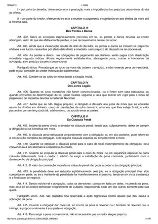12/08/2015 L10406
http://www.planalto.gov.br/ccivil_03/leis/2002/L10406.htm 31/187
I ­ por parte do devedor, oferecendo este a prestação mais a importância dos prejuízos decorrentes do dia
da oferta;
II ­ por parte do credor, oferecendo­se este a receber o pagamento e sujeitando­se aos efeitos da mora até
a mesma data.
 CAPÍTULO III
Das Perdas e Danos
Art.  402.  Salvo  as  exceções  expressamente  previstas  em  lei,  as  perdas  e  danos  devidas  ao  credor
abrangem, além do que ele efetivamente perdeu, o que razoavelmente deixou de lucrar.
Art. 403. Ainda que a inexecução resulte de dolo do devedor, as perdas e danos só incluem os prejuízos
efetivos e os lucros cessantes por efeito dela direto e imediato, sem prejuízo do disposto na lei processual.
Art.  404.  As  perdas  e  danos,  nas  obrigações  de  pagamento  em  dinheiro,  serão  pagas  com  atualização
monetária  segundo  índices  oficiais  regularmente  estabelecidos,  abrangendo  juros,  custas  e  honorários  de
advogado, sem prejuízo da pena convencional.
Parágrafo único. Provado que os juros da mora não cobrem o prejuízo, e não havendo pena convencional,
pode o juiz conceder ao credor indenização suplementar.
Art. 405. Contam­se os juros de mora desde a citação inicial.
 CAPÍTULO IV
Dos Juros Legais
Art.  406.  Quando  os  juros  moratórios  não  forem  convencionados,  ou  o  forem  sem  taxa  estipulada,  ou
quando provierem de determinação da lei, serão fixados segundo a taxa que estiver em vigor para a mora  do
pagamento de impostos devidos à Fazenda Nacional.
Art.  407.  Ainda  que  se  não  alegue  prejuízo,  é  obrigado  o  devedor  aos  juros  da  mora  que  se  contarão
assim às dívidas em dinheiro, como às prestações de outra natureza, uma vez que lhes esteja fixado o valor
pecuniário por sentença judicial, arbitramento, ou acordo entre as partes.
 CAPÍTULO V
Da Cláusula Penal
Art. 408. Incorre de pleno direito o devedor na cláusula penal, desde que, culposamente, deixe de cumprir
a obrigação ou se constitua em mora.
Art. 409. A cláusula penal estipulada conjuntamente com a obrigação, ou em ato posterior, pode referir­se
à inexecução completa da obrigação, à de alguma cláusula especial ou simplesmente à mora.
Art.  410.  Quando  se  estipular  a  cláusula  penal  para  o  caso  de  total  inadimplemento  da  obrigação,  esta
converter­se­á em alternativa a benefício do credor.
Art. 411. Quando se estipular a cláusula penal para o caso de mora, ou em segurança especial de outra
cláusula  determinada,  terá  o  credor  o  arbítrio  de  exigir  a  satisfação  da  pena  cominada,  juntamente  com  o
desempenho da obrigação principal.
Art. 412. O valor da cominação imposta na cláusula penal não pode exceder o da obrigação principal.
Art.  413.  A  penalidade  deve  ser  reduzida  eqüitativamente  pelo  juiz  se  a  obrigação  principal  tiver  sido
cumprida em parte, ou se o montante da penalidade for manifestamente excessivo, tendo­se em vista a natureza
e a finalidade do negócio.
Art. 414. Sendo indivisível a obrigação, todos os devedores, caindo em falta um deles, incorrerão na pena;
mas esta só se poderá demandar integralmente do culpado, respondendo cada um dos outros somente pela sua
quota.
Parágrafo  único.  Aos  não  culpados  fica  reservada  a  ação  regressiva  contra  aquele  que  deu  causa  à
aplicação da pena.
Art. 415. Quando a obrigação for divisível, só incorre na pena o devedor ou o herdeiro do devedor que a
infringir, e proporcionalmente à sua parte na obrigação.
Art. 416. Para exigir a pena convencional, não é necessário que o credor alegue prejuízo.
 