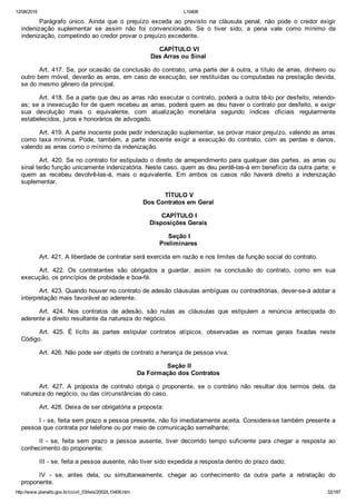 12/08/2015 L10406
http://www.planalto.gov.br/ccivil_03/leis/2002/L10406.htm 32/187
Parágrafo  único.  Ainda  que  o  prejuízo  exceda  ao  previsto  na  cláusula  penal,  não  pode  o  credor  exigir
indenização  suplementar  se  assim  não  foi  convencionado.  Se  o  tiver  sido,  a  pena  vale  como  mínimo  da
indenização, competindo ao credor provar o prejuízo excedente.
 CAPÍTULO VI
Das Arras ou Sinal
Art. 417. Se, por ocasião da conclusão do contrato, uma parte der à outra, a título de arras, dinheiro ou
outro bem móvel, deverão as arras, em caso de execução, ser restituídas ou computadas na prestação devida,
se do mesmo gênero da principal.
Art. 418. Se a parte que deu as arras não executar o contrato, poderá a outra tê­lo por desfeito, retendo­
as; se a inexecução for de quem recebeu as arras, poderá quem as deu haver o contrato por desfeito, e exigir
sua  devolução  mais  o  equivalente,  com  atualização  monetária  segundo  índices  oficiais  regularmente
estabelecidos, juros e honorários de advogado.
Art. 419. A parte inocente pode pedir indenização suplementar, se provar maior prejuízo, valendo as arras
como  taxa  mínima.  Pode,  também,  a  parte  inocente  exigir  a  execução  do  contrato,  com  as  perdas  e  danos,
valendo as arras como o mínimo da indenização.
Art. 420. Se no contrato for estipulado o direito de arrependimento para qualquer das partes, as arras ou
sinal terão função unicamente indenizatória. Neste caso, quem as deu perdê­las­á em benefício da outra parte; e
quem  as  recebeu  devolvê­las­á,  mais  o  equivalente.  Em  ambos  os  casos  não  haverá  direito  a  indenização
suplementar.
 TÍTULO V
Dos Contratos em Geral
 CAPÍTULO I
Disposições Gerais
 Seção I
Preliminares
Art. 421. A liberdade de contratar será exercida em razão e nos limites da função social do contrato.
Art.  422.  Os  contratantes  são  obrigados  a  guardar,  assim  na  conclusão  do  contrato,  como  em  sua
execução, os princípios de probidade e boa­fé.
Art. 423. Quando houver no contrato de adesão cláusulas ambíguas ou contraditórias, dever­se­á adotar a
interpretação mais favorável ao aderente.
Art.  424.  Nos  contratos  de  adesão,  são  nulas  as  cláusulas  que  estipulem  a  renúncia  antecipada  do
aderente a direito resultante da natureza do negócio.
Art.  425.  É  lícito  às  partes  estipular  contratos  atípicos,  observadas  as  normas  gerais  fixadas  neste
Código.
Art. 426. Não pode ser objeto de contrato a herança de pessoa viva.
 Seção II
Da Formação dos Contratos
Art.  427.  A  proposta  de  contrato  obriga  o  proponente,  se  o  contrário  não  resultar  dos  termos  dela,  da
natureza do negócio, ou das circunstâncias do caso.
Art. 428. Deixa de ser obrigatória a proposta:
I ­ se, feita sem prazo a pessoa presente, não foi imediatamente aceita. Considera­se também presente a
pessoa que contrata por telefone ou por meio de comunicação semelhante;
II  ­  se,  feita  sem  prazo  a  pessoa  ausente,  tiver  decorrido  tempo  suficiente  para  chegar  a  resposta  ao
conhecimento do proponente;
III ­ se, feita a pessoa ausente, não tiver sido expedida a resposta dentro do prazo dado;
IV  ­  se,  antes  dela,  ou  simultaneamente,  chegar  ao  conhecimento  da  outra  parte  a  retratação  do
proponente.
 