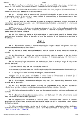 12/08/2015 L10406
http://www.planalto.gov.br/ccivil_03/leis/2002/L10406.htm 34/187
Art.  443.  Se  o  alienante  conhecia  o  vício  ou  defeito  da  coisa,  restituirá  o  que  recebeu  com  perdas  e
danos; se o não conhecia, tão­somente restituirá o valor recebido, mais as despesas do contrato.
Art. 444. A responsabilidade do alienante subsiste ainda que a coisa pereça em poder do alienatário, se
perecer por vício oculto, já existente ao tempo da tradição.
Art. 445. O adquirente decai do direito de obter a redibição ou abatimento no preço no prazo de trinta dias
se a coisa for móvel, e de um ano se for imóvel, contado da entrega efetiva; se já estava na posse, o prazo
conta­se da alienação, reduzido à metade.
§  1o  Quando  o  vício,  por  sua  natureza,  só  puder  ser  conhecido  mais  tarde,  o  prazo  contar­se­á  do
momento em que dele tiver ciência, até o prazo máximo de cento e oitenta dias, em se tratando de bens móveis;
e de um ano, para os imóveis.
§ 2o Tratando­se de venda de animais, os prazos de garantia por vícios ocultos serão os estabelecidos
em lei especial, ou, na falta desta, pelos usos locais, aplicando­se o disposto no parágrafo antecedente se não
houver regras disciplinando a matéria.
Art.  446.  Não  correrão  os  prazos  do  artigo  antecedente  na  constância  de  cláusula  de  garantia;  mas  o
adquirente deve denunciar o defeito ao alienante nos trinta dias seguintes ao seu descobrimento, sob pena de
decadência.
 Seção VI
Da Evicção
Art. 447. Nos contratos onerosos, o alienante responde pela evicção. Subsiste esta garantia ainda que a
aquisição se tenha realizado em hasta pública.
Art.  448.  Podem  as  partes,  por  cláusula  expressa,  reforçar,  diminuir  ou  excluir  a  responsabilidade  pela
evicção.
Art. 449. Não obstante a cláusula que exclui a garantia contra  a  evicção,  se  esta  se  der,  tem  direito  o
evicto a receber o preço que pagou pela coisa evicta, se não soube do risco da evicção, ou, dele informado, não
o assumiu.
Art. 450. Salvo estipulação em contrário, tem direito o evicto, além da restituição integral do preço ou das
quantias que pagou:
I ­ à indenização dos frutos que tiver sido obrigado a restituir;
II ­ à indenização pelas despesas dos contratos e pelos prejuízos que diretamente resultarem da evicção;
III ­ às custas judiciais e aos honorários do advogado por ele constituído.
Parágrafo único. O preço, seja a evicção total ou parcial, será o do valor da coisa, na época em que se
evenceu, e proporcional ao desfalque sofrido, no caso de evicção parcial.
Art. 451. Subsiste para o alienante esta obrigação, ainda que a coisa alienada esteja deteriorada, exceto
havendo dolo do adquirente.
Art.  452.  Se  o  adquirente  tiver  auferido  vantagens  das  deteriorações,  e  não  tiver  sido  condenado  a
indenizá­las, o valor das vantagens será deduzido da quantia que lhe houver de dar o alienante.
Art. 453. As benfeitorias necessárias ou úteis, não abonadas ao que sofreu a evicção, serão pagas pelo
alienante.
Art. 454. Se as benfeitorias abonadas ao que sofreu a evicção tiverem sido feitas pelo alienante, o valor
delas será levado em conta na restituição devida.
Art. 455. Se parcial, mas considerável, for a evicção, poderá o evicto optar entre a rescisão do contrato e
a restituição da parte do preço correspondente ao desfalque sofrido. Se não for considerável, caberá somente
direito a indenização.
Art.  456.  Para  poder  exercitar  o  direito  que  da  evicção  lhe  resulta,  o  adquirente  notificará  do  litígio  o
alienante imediato, ou qualquer dos anteriores, quando e como lhe determinarem as leis do processo.      (Vide
Lei n º 13.105, de 2015)    (Vigência)
 