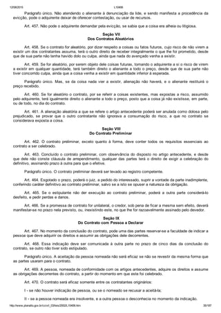 12/08/2015 L10406
http://www.planalto.gov.br/ccivil_03/leis/2002/L10406.htm 35/187
Parágrafo único. Não atendendo o alienante à denunciação da lide, e sendo manifesta a procedência da
evicção, pode o adquirente deixar de oferecer contestação, ou usar de recursos.
Art. 457. Não pode o adquirente demandar pela evicção, se sabia que a coisa era alheia ou litigiosa.
 Seção VII
Dos Contratos Aleatórios
Art. 458. Se o contrato for aleatório, por dizer respeito a coisas ou fatos futuros, cujo risco de não virem a
existir um dos contratantes assuma, terá o outro direito de receber integralmente o que lhe foi prometido, desde
que de sua parte não tenha havido dolo ou culpa, ainda que nada do avençado venha a existir.
Art. 459. Se for aleatório, por serem objeto dele coisas futuras, tomando o adquirente a si o risco de virem
a existir em qualquer quantidade, terá também direito o alienante a todo o preço, desde que de sua parte não
tiver concorrido culpa, ainda que a coisa venha a existir em quantidade inferior à esperada.
Parágrafo  único.  Mas,  se  da  coisa  nada  vier  a  existir,  alienação  não  haverá,  e  o  alienante  restituirá  o
preço recebido.
Art. 460. Se for aleatório o contrato, por se referir a coisas existentes, mas expostas a risco, assumido
pelo adquirente, terá igualmente direito o alienante a todo o preço, posto que a coisa já não existisse, em parte,
ou de todo, no dia do contrato.
Art. 461. A alienação aleatória a que se refere o artigo antecedente poderá ser anulada como dolosa pelo
prejudicado,  se  provar  que  o  outro  contratante  não  ignorava  a  consumação  do  risco,  a  que  no  contrato  se
considerava exposta a coisa.
 Seção VIII
Do Contrato Preliminar
Art.  462.  O  contrato  preliminar,  exceto  quanto  à  forma,  deve  conter  todos  os  requisitos  essenciais  ao
contrato a ser celebrado.
Art.  463.  Concluído  o  contrato  preliminar,  com  observância  do  disposto  no  artigo  antecedente,  e  desde
que  dele  não  conste  cláusula  de  arrependimento,  qualquer  das  partes  terá  o  direito  de  exigir  a  celebração  do
definitivo, assinando prazo à outra para que o efetive.
Parágrafo único. O contrato preliminar deverá ser levado ao registro competente.
Art. 464. Esgotado o prazo, poderá o juiz, a pedido do interessado, suprir a vontade da parte inadimplente,
conferindo caráter definitivo ao contrato preliminar, salvo se a isto se opuser a natureza da obrigação.
Art.  465.  Se  o  estipulante  não  der  execução  ao  contrato  preliminar,  poderá  a  outra  parte  considerá­lo
desfeito, e pedir perdas e danos.
Art. 466. Se a promessa de contrato for unilateral, o credor, sob pena de ficar a mesma sem efeito, deverá
manifestar­se no prazo nela previsto, ou, inexistindo este, no que lhe for razoavelmente assinado pelo devedor.
 Seção IX
Do Contrato com Pessoa a Declarar
Art. 467. No momento da conclusão do contrato, pode uma das partes reservar­se a faculdade de indicar a
pessoa que deve adquirir os direitos e assumir as obrigações dele decorrentes.
Art.  468.  Essa  indicação  deve  ser  comunicada  à  outra  parte  no  prazo  de  cinco  dias  da  conclusão  do
contrato, se outro não tiver sido estipulado.
Parágrafo único. A aceitação da pessoa nomeada não será eficaz se não se revestir da mesma forma que
as partes usaram para o contrato.
Art. 469. A pessoa, nomeada de conformidade com os artigos antecedentes, adquire os direitos e assume
as obrigações decorrentes do contrato, a partir do momento em que este foi celebrado.
Art. 470. O contrato será eficaz somente entre os contratantes originários:
I ­ se não houver indicação de pessoa, ou se o nomeado se recusar a aceitá­la;
II ­ se a pessoa nomeada era insolvente, e a outra pessoa o desconhecia no momento da indicação.
 