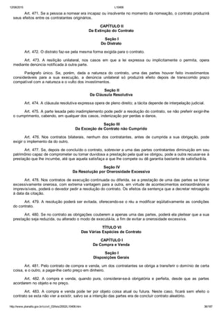 12/08/2015 L10406
http://www.planalto.gov.br/ccivil_03/leis/2002/L10406.htm 36/187
Art. 471. Se a pessoa a nomear era incapaz ou insolvente no momento da nomeação, o contrato produzirá
seus efeitos entre os contratantes originários.
 CAPÍTULO II
Da Extinção do Contrato
 Seção I
Do Distrato
Art. 472. O distrato faz­se pela mesma forma exigida para o contrato.
Art.  473.  A  resilição  unilateral,  nos  casos  em  que  a  lei  expressa  ou  implicitamente  o  permita,  opera
mediante denúncia notificada à outra parte.
Parágrafo  único.  Se,  porém,  dada  a  natureza  do  contrato,  uma  das  partes  houver  feito  investimentos
consideráveis  para  a  sua  execução,  a  denúncia  unilateral  só  produzirá  efeito  depois  de  transcorrido  prazo
compatível com a natureza e o vulto dos investimentos.
 Seção II
Da Cláusula Resolutiva
Art. 474. A cláusula resolutiva expressa opera de pleno direito; a tácita depende de interpelação judicial.
Art. 475. A parte lesada pelo inadimplemento pode pedir a resolução do contrato, se não preferir exigir­lhe
o cumprimento, cabendo, em qualquer dos casos, indenização por perdas e danos.
 Seção III
Da Exceção de Contrato não Cumprido
Art.  476.  Nos  contratos  bilaterais,  nenhum  dos  contratantes,  antes  de  cumprida  a  sua  obrigação,  pode
exigir o implemento da do outro.
Art. 477. Se, depois de concluído o contrato, sobrevier a uma das partes contratantes diminuição em seu
patrimônio capaz de comprometer ou tornar duvidosa a prestação pela qual se obrigou, pode a outra recusar­se à
prestação que lhe incumbe, até que aquela satisfaça a que lhe compete ou dê garantia bastante de satisfazê­la.
 Seção IV
Da Resolução por Onerosidade Excessiva
Art. 478. Nos contratos de execução continuada ou diferida, se a prestação de uma das partes se tornar
excessivamente onerosa, com extrema vantagem para a outra, em virtude de acontecimentos extraordinários e
imprevisíveis, poderá o devedor pedir a resolução do contrato. Os efeitos da sentença que a decretar retroagirão
à data da citação.
Art. 479. A resolução poderá ser evitada, oferecendo­se o réu a modificar eqüitativamente as condições
do contrato.
Art. 480. Se no contrato as obrigações couberem a apenas uma das partes, poderá ela pleitear que a sua
prestação seja reduzida, ou alterado o modo de executá­la, a fim de evitar a onerosidade excessiva.
 TÍTULO VI
Das Várias Espécies de Contrato
 CAPÍTULO I
Da Compra e Venda
 Seção I
Disposições Gerais
Art. 481. Pelo contrato de compra e venda, um dos contratantes se obriga a transferir o domínio de certa
coisa, e o outro, a pagar­lhe certo preço em dinheiro.
Art.  482.  A  compra  e  venda,  quando  pura,  considerar­se­á  obrigatória  e  perfeita,  desde  que  as  partes
acordarem no objeto e no preço.
Art.  483.  A  compra  e  venda  pode  ter  por  objeto  coisa  atual  ou  futura.  Neste  caso,  ficará  sem  efeito  o
contrato se esta não vier a existir, salvo se a intenção das partes era de concluir contrato aleatório.
 